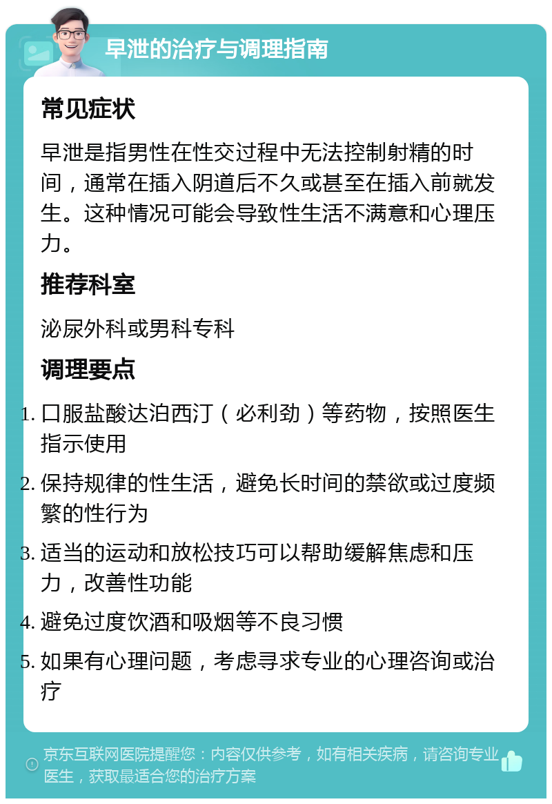 早泄的治疗与调理指南 常见症状 早泄是指男性在性交过程中无法控制射精的时间，通常在插入阴道后不久或甚至在插入前就发生。这种情况可能会导致性生活不满意和心理压力。 推荐科室 泌尿外科或男科专科 调理要点 口服盐酸达泊西汀（必利劲）等药物，按照医生指示使用 保持规律的性生活，避免长时间的禁欲或过度频繁的性行为 适当的运动和放松技巧可以帮助缓解焦虑和压力，改善性功能 避免过度饮酒和吸烟等不良习惯 如果有心理问题，考虑寻求专业的心理咨询或治疗