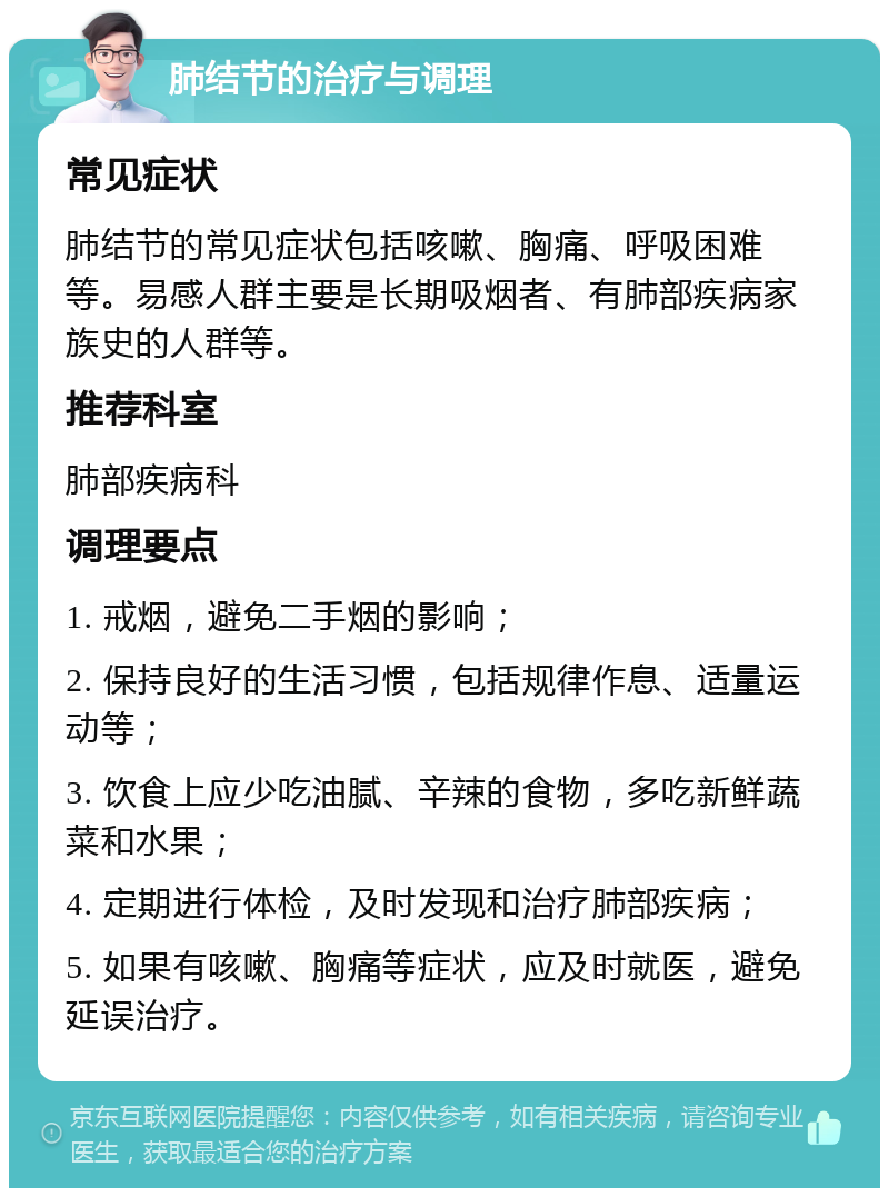 肺结节的治疗与调理 常见症状 肺结节的常见症状包括咳嗽、胸痛、呼吸困难等。易感人群主要是长期吸烟者、有肺部疾病家族史的人群等。 推荐科室 肺部疾病科 调理要点 1. 戒烟，避免二手烟的影响； 2. 保持良好的生活习惯，包括规律作息、适量运动等； 3. 饮食上应少吃油腻、辛辣的食物，多吃新鲜蔬菜和水果； 4. 定期进行体检，及时发现和治疗肺部疾病； 5. 如果有咳嗽、胸痛等症状，应及时就医，避免延误治疗。