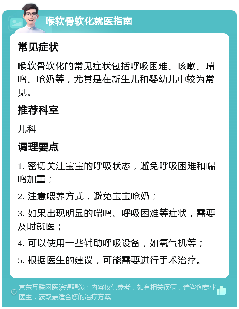 喉软骨软化就医指南 常见症状 喉软骨软化的常见症状包括呼吸困难、咳嗽、喘鸣、呛奶等，尤其是在新生儿和婴幼儿中较为常见。 推荐科室 儿科 调理要点 1. 密切关注宝宝的呼吸状态，避免呼吸困难和喘鸣加重； 2. 注意喂养方式，避免宝宝呛奶； 3. 如果出现明显的喘鸣、呼吸困难等症状，需要及时就医； 4. 可以使用一些辅助呼吸设备，如氧气机等； 5. 根据医生的建议，可能需要进行手术治疗。