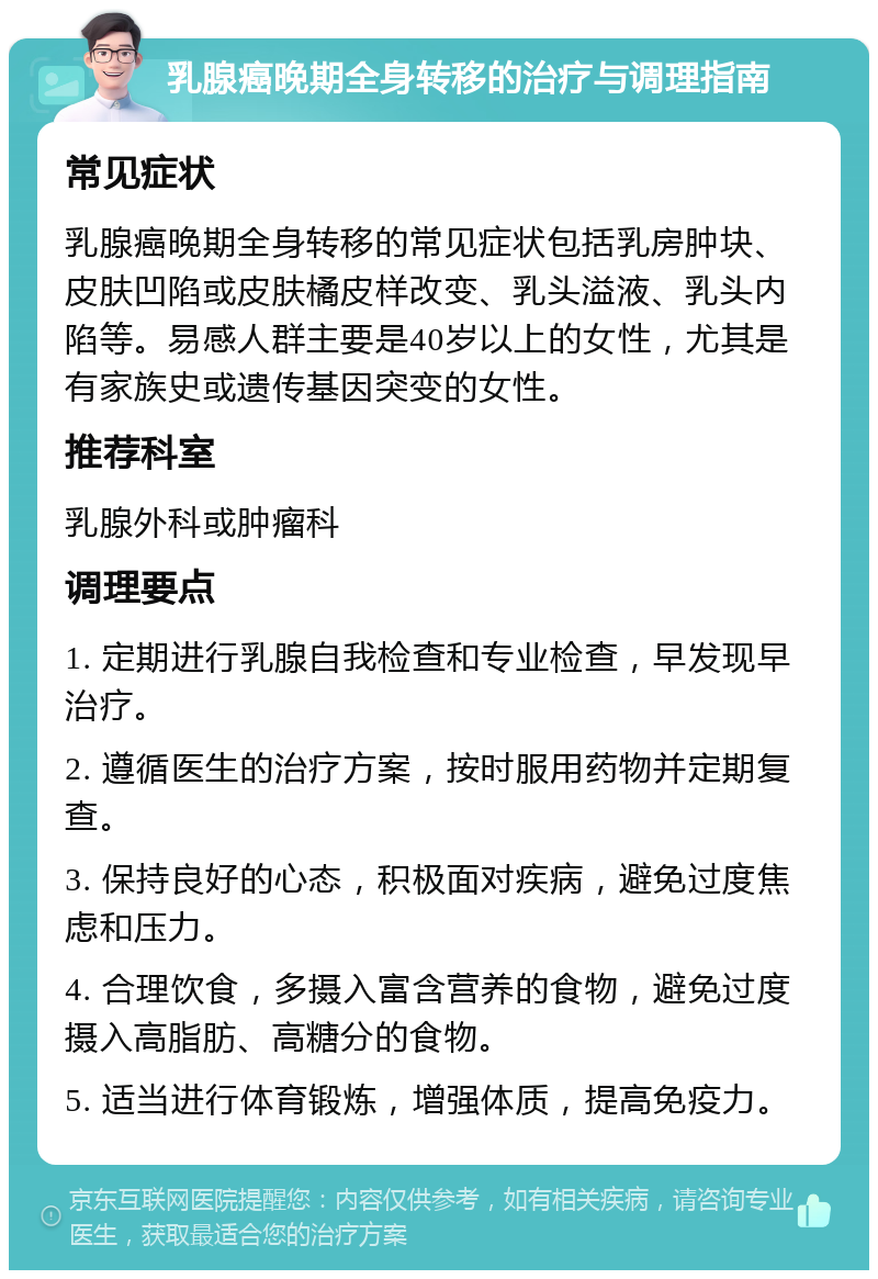 乳腺癌晚期全身转移的治疗与调理指南 常见症状 乳腺癌晚期全身转移的常见症状包括乳房肿块、皮肤凹陷或皮肤橘皮样改变、乳头溢液、乳头内陷等。易感人群主要是40岁以上的女性，尤其是有家族史或遗传基因突变的女性。 推荐科室 乳腺外科或肿瘤科 调理要点 1. 定期进行乳腺自我检查和专业检查，早发现早治疗。 2. 遵循医生的治疗方案，按时服用药物并定期复查。 3. 保持良好的心态，积极面对疾病，避免过度焦虑和压力。 4. 合理饮食，多摄入富含营养的食物，避免过度摄入高脂肪、高糖分的食物。 5. 适当进行体育锻炼，增强体质，提高免疫力。