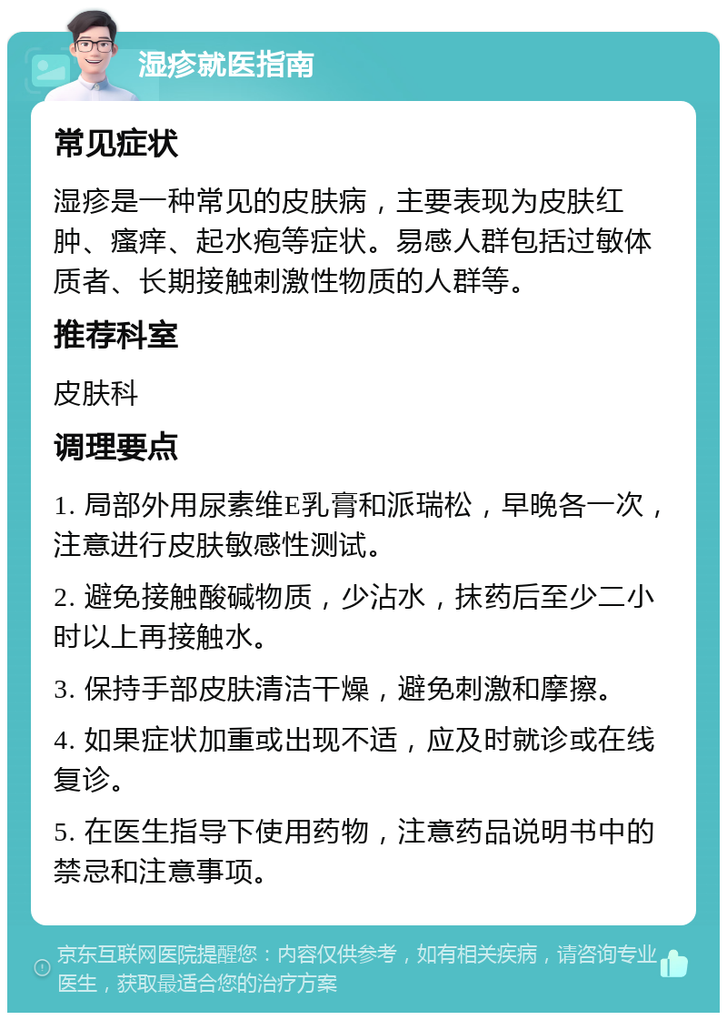 湿疹就医指南 常见症状 湿疹是一种常见的皮肤病，主要表现为皮肤红肿、瘙痒、起水疱等症状。易感人群包括过敏体质者、长期接触刺激性物质的人群等。 推荐科室 皮肤科 调理要点 1. 局部外用尿素维E乳膏和派瑞松，早晚各一次，注意进行皮肤敏感性测试。 2. 避免接触酸碱物质，少沾水，抹药后至少二小时以上再接触水。 3. 保持手部皮肤清洁干燥，避免刺激和摩擦。 4. 如果症状加重或出现不适，应及时就诊或在线复诊。 5. 在医生指导下使用药物，注意药品说明书中的禁忌和注意事项。