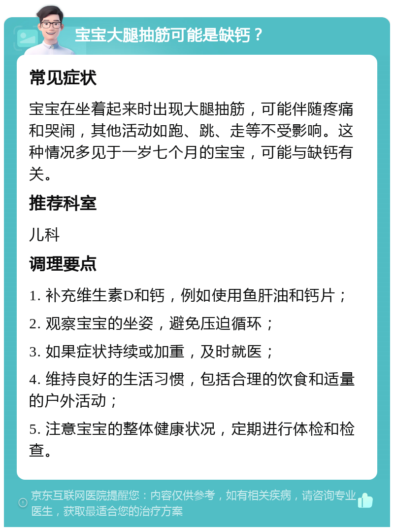 宝宝大腿抽筋可能是缺钙？ 常见症状 宝宝在坐着起来时出现大腿抽筋，可能伴随疼痛和哭闹，其他活动如跑、跳、走等不受影响。这种情况多见于一岁七个月的宝宝，可能与缺钙有关。 推荐科室 儿科 调理要点 1. 补充维生素D和钙，例如使用鱼肝油和钙片； 2. 观察宝宝的坐姿，避免压迫循环； 3. 如果症状持续或加重，及时就医； 4. 维持良好的生活习惯，包括合理的饮食和适量的户外活动； 5. 注意宝宝的整体健康状况，定期进行体检和检查。