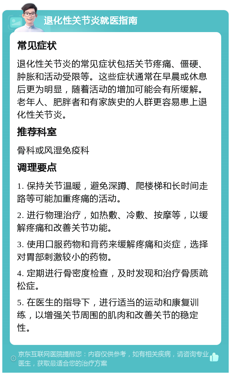 退化性关节炎就医指南 常见症状 退化性关节炎的常见症状包括关节疼痛、僵硬、肿胀和活动受限等。这些症状通常在早晨或休息后更为明显，随着活动的增加可能会有所缓解。老年人、肥胖者和有家族史的人群更容易患上退化性关节炎。 推荐科室 骨科或风湿免疫科 调理要点 1. 保持关节温暖，避免深蹲、爬楼梯和长时间走路等可能加重疼痛的活动。 2. 进行物理治疗，如热敷、冷敷、按摩等，以缓解疼痛和改善关节功能。 3. 使用口服药物和膏药来缓解疼痛和炎症，选择对胃部刺激较小的药物。 4. 定期进行骨密度检查，及时发现和治疗骨质疏松症。 5. 在医生的指导下，进行适当的运动和康复训练，以增强关节周围的肌肉和改善关节的稳定性。