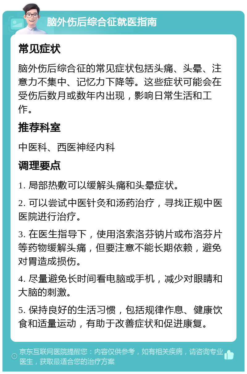 脑外伤后综合征就医指南 常见症状 脑外伤后综合征的常见症状包括头痛、头晕、注意力不集中、记忆力下降等。这些症状可能会在受伤后数月或数年内出现，影响日常生活和工作。 推荐科室 中医科、西医神经内科 调理要点 1. 局部热敷可以缓解头痛和头晕症状。 2. 可以尝试中医针灸和汤药治疗，寻找正规中医医院进行治疗。 3. 在医生指导下，使用洛索洛芬钠片或布洛芬片等药物缓解头痛，但要注意不能长期依赖，避免对胃造成损伤。 4. 尽量避免长时间看电脑或手机，减少对眼睛和大脑的刺激。 5. 保持良好的生活习惯，包括规律作息、健康饮食和适量运动，有助于改善症状和促进康复。