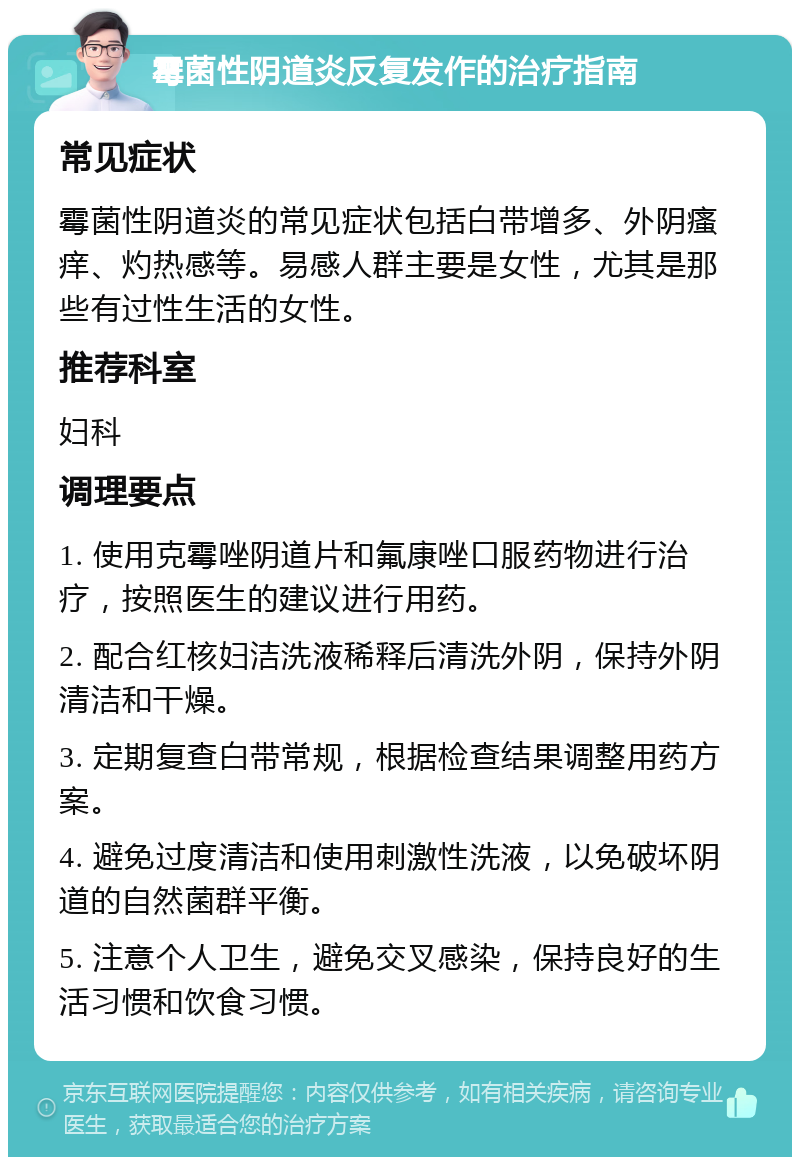 霉菌性阴道炎反复发作的治疗指南 常见症状 霉菌性阴道炎的常见症状包括白带增多、外阴瘙痒、灼热感等。易感人群主要是女性，尤其是那些有过性生活的女性。 推荐科室 妇科 调理要点 1. 使用克霉唑阴道片和氟康唑口服药物进行治疗，按照医生的建议进行用药。 2. 配合红核妇洁洗液稀释后清洗外阴，保持外阴清洁和干燥。 3. 定期复查白带常规，根据检查结果调整用药方案。 4. 避免过度清洁和使用刺激性洗液，以免破坏阴道的自然菌群平衡。 5. 注意个人卫生，避免交叉感染，保持良好的生活习惯和饮食习惯。