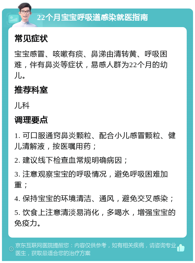 22个月宝宝呼吸道感染就医指南 常见症状 宝宝感冒、咳嗽有痰、鼻涕由清转黄、呼吸困难，伴有鼻炎等症状，易感人群为22个月的幼儿。 推荐科室 儿科 调理要点 1. 可口服通窍鼻炎颗粒、配合小儿感冒颗粒、健儿清解液，按医嘱用药； 2. 建议线下检查血常规明确病因； 3. 注意观察宝宝的呼吸情况，避免呼吸困难加重； 4. 保持宝宝的环境清洁、通风，避免交叉感染； 5. 饮食上注意清淡易消化，多喝水，增强宝宝的免疫力。