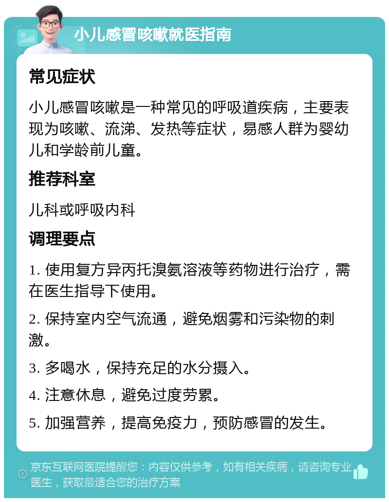 小儿感冒咳嗽就医指南 常见症状 小儿感冒咳嗽是一种常见的呼吸道疾病，主要表现为咳嗽、流涕、发热等症状，易感人群为婴幼儿和学龄前儿童。 推荐科室 儿科或呼吸内科 调理要点 1. 使用复方异丙托溴氨溶液等药物进行治疗，需在医生指导下使用。 2. 保持室内空气流通，避免烟雾和污染物的刺激。 3. 多喝水，保持充足的水分摄入。 4. 注意休息，避免过度劳累。 5. 加强营养，提高免疫力，预防感冒的发生。