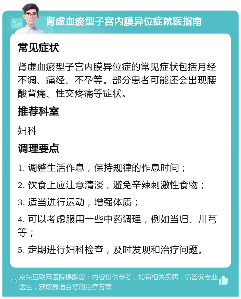 肾虚血瘀型子宫内膜异位症就医指南 常见症状 肾虚血瘀型子宫内膜异位症的常见症状包括月经不调、痛经、不孕等。部分患者可能还会出现腰酸背痛、性交疼痛等症状。 推荐科室 妇科 调理要点 1. 调整生活作息，保持规律的作息时间； 2. 饮食上应注意清淡，避免辛辣刺激性食物； 3. 适当进行运动，增强体质； 4. 可以考虑服用一些中药调理，例如当归、川芎等； 5. 定期进行妇科检查，及时发现和治疗问题。