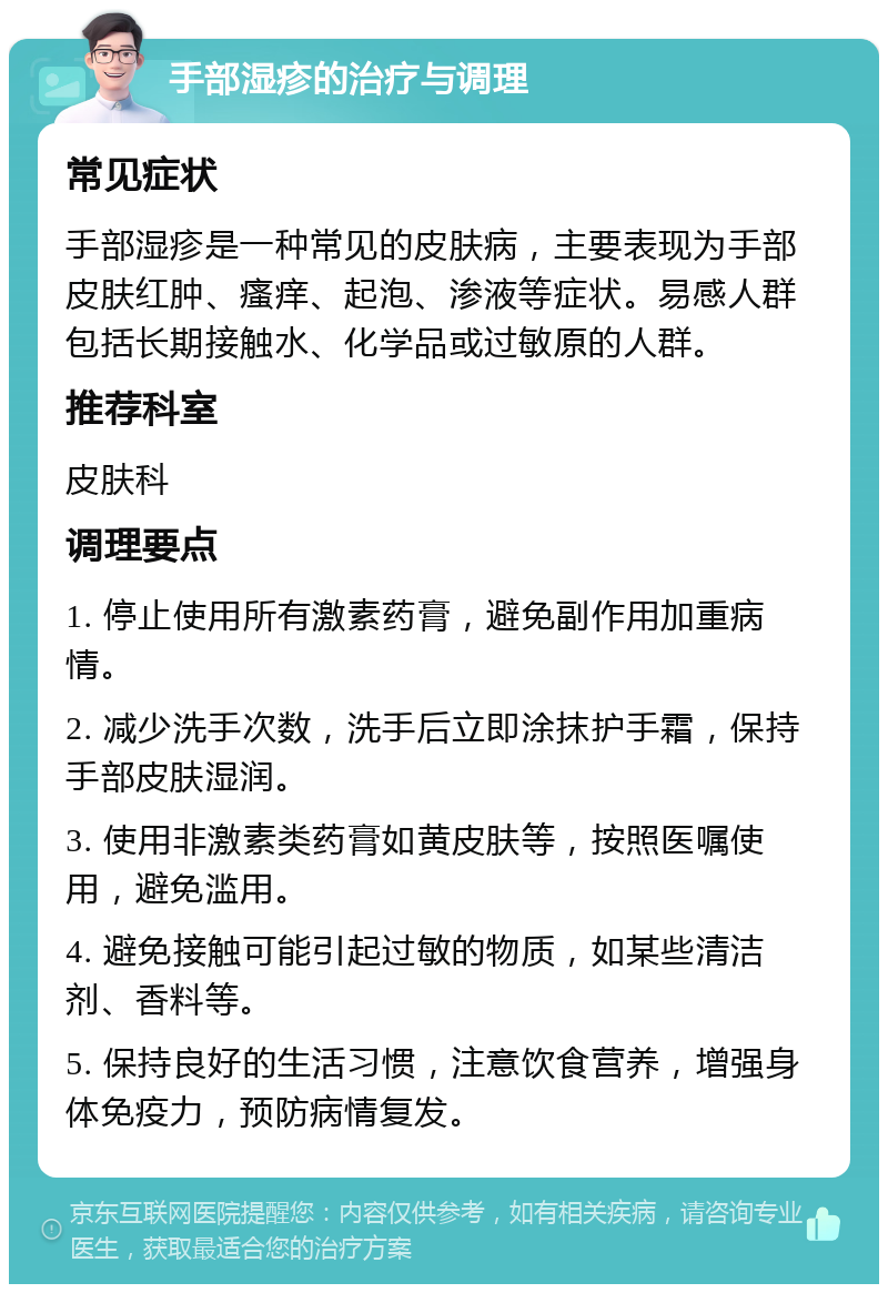 手部湿疹的治疗与调理 常见症状 手部湿疹是一种常见的皮肤病，主要表现为手部皮肤红肿、瘙痒、起泡、渗液等症状。易感人群包括长期接触水、化学品或过敏原的人群。 推荐科室 皮肤科 调理要点 1. 停止使用所有激素药膏，避免副作用加重病情。 2. 减少洗手次数，洗手后立即涂抹护手霜，保持手部皮肤湿润。 3. 使用非激素类药膏如黄皮肤等，按照医嘱使用，避免滥用。 4. 避免接触可能引起过敏的物质，如某些清洁剂、香料等。 5. 保持良好的生活习惯，注意饮食营养，增强身体免疫力，预防病情复发。