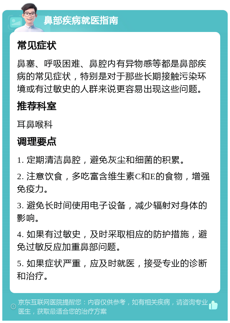 鼻部疾病就医指南 常见症状 鼻塞、呼吸困难、鼻腔内有异物感等都是鼻部疾病的常见症状，特别是对于那些长期接触污染环境或有过敏史的人群来说更容易出现这些问题。 推荐科室 耳鼻喉科 调理要点 1. 定期清洁鼻腔，避免灰尘和细菌的积累。 2. 注意饮食，多吃富含维生素C和E的食物，增强免疫力。 3. 避免长时间使用电子设备，减少辐射对身体的影响。 4. 如果有过敏史，及时采取相应的防护措施，避免过敏反应加重鼻部问题。 5. 如果症状严重，应及时就医，接受专业的诊断和治疗。