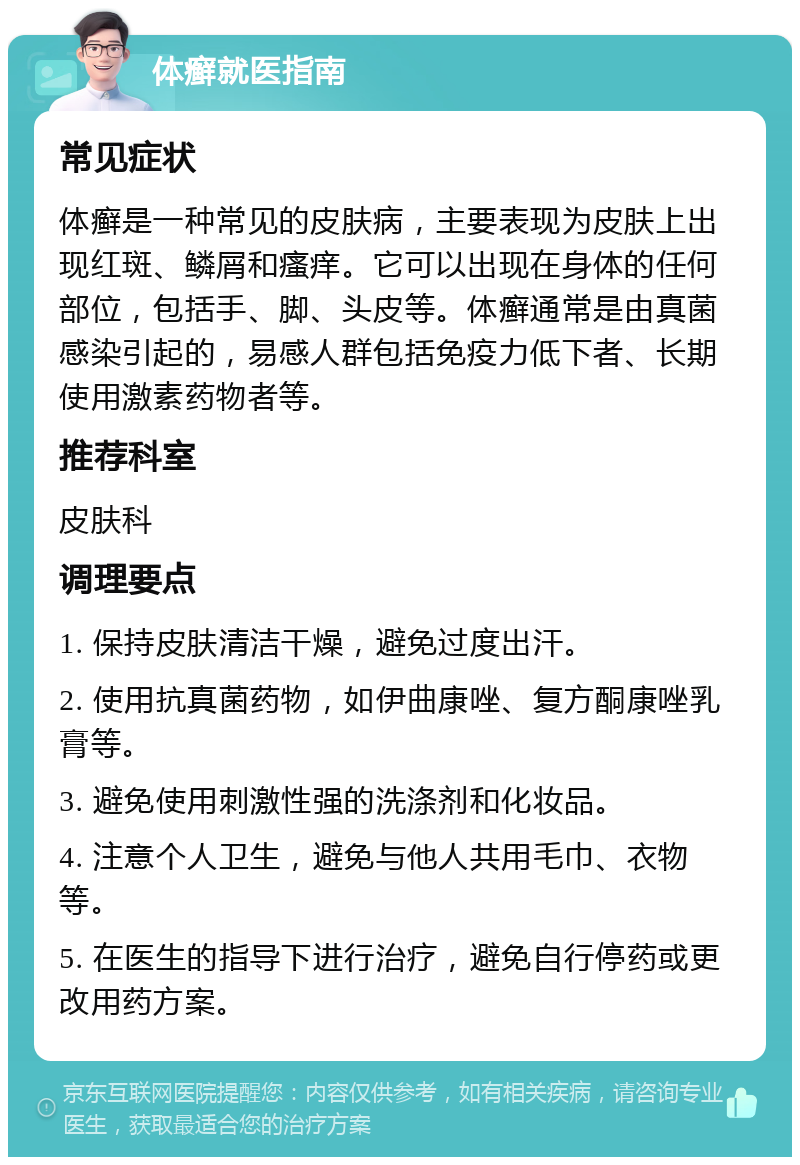 体癣就医指南 常见症状 体癣是一种常见的皮肤病，主要表现为皮肤上出现红斑、鳞屑和瘙痒。它可以出现在身体的任何部位，包括手、脚、头皮等。体癣通常是由真菌感染引起的，易感人群包括免疫力低下者、长期使用激素药物者等。 推荐科室 皮肤科 调理要点 1. 保持皮肤清洁干燥，避免过度出汗。 2. 使用抗真菌药物，如伊曲康唑、复方酮康唑乳膏等。 3. 避免使用刺激性强的洗涤剂和化妆品。 4. 注意个人卫生，避免与他人共用毛巾、衣物等。 5. 在医生的指导下进行治疗，避免自行停药或更改用药方案。