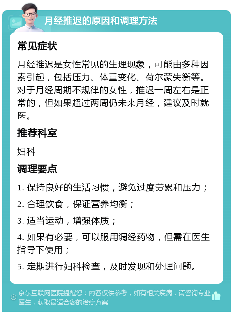 月经推迟的原因和调理方法 常见症状 月经推迟是女性常见的生理现象，可能由多种因素引起，包括压力、体重变化、荷尔蒙失衡等。对于月经周期不规律的女性，推迟一周左右是正常的，但如果超过两周仍未来月经，建议及时就医。 推荐科室 妇科 调理要点 1. 保持良好的生活习惯，避免过度劳累和压力； 2. 合理饮食，保证营养均衡； 3. 适当运动，增强体质； 4. 如果有必要，可以服用调经药物，但需在医生指导下使用； 5. 定期进行妇科检查，及时发现和处理问题。