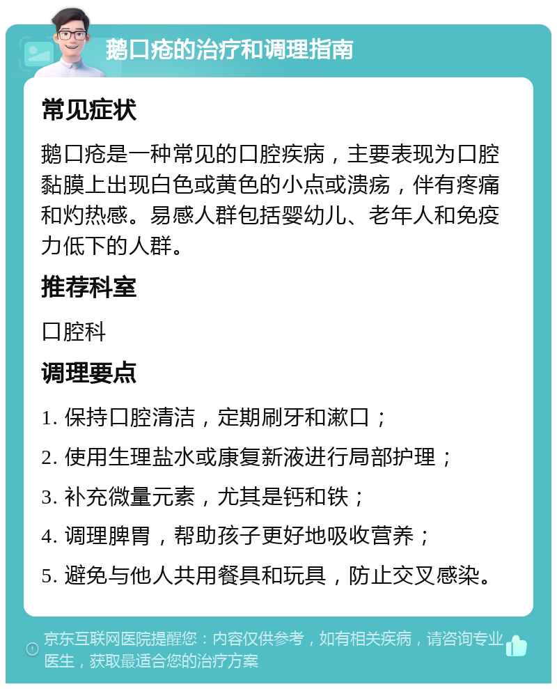 鹅口疮的治疗和调理指南 常见症状 鹅口疮是一种常见的口腔疾病，主要表现为口腔黏膜上出现白色或黄色的小点或溃疡，伴有疼痛和灼热感。易感人群包括婴幼儿、老年人和免疫力低下的人群。 推荐科室 口腔科 调理要点 1. 保持口腔清洁，定期刷牙和漱口； 2. 使用生理盐水或康复新液进行局部护理； 3. 补充微量元素，尤其是钙和铁； 4. 调理脾胃，帮助孩子更好地吸收营养； 5. 避免与他人共用餐具和玩具，防止交叉感染。