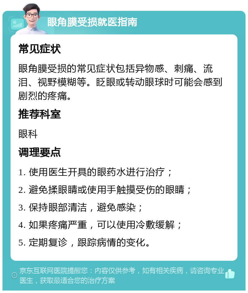 眼角膜受损就医指南 常见症状 眼角膜受损的常见症状包括异物感、刺痛、流泪、视野模糊等。眨眼或转动眼球时可能会感到剧烈的疼痛。 推荐科室 眼科 调理要点 1. 使用医生开具的眼药水进行治疗； 2. 避免揉眼睛或使用手触摸受伤的眼睛； 3. 保持眼部清洁，避免感染； 4. 如果疼痛严重，可以使用冷敷缓解； 5. 定期复诊，跟踪病情的变化。