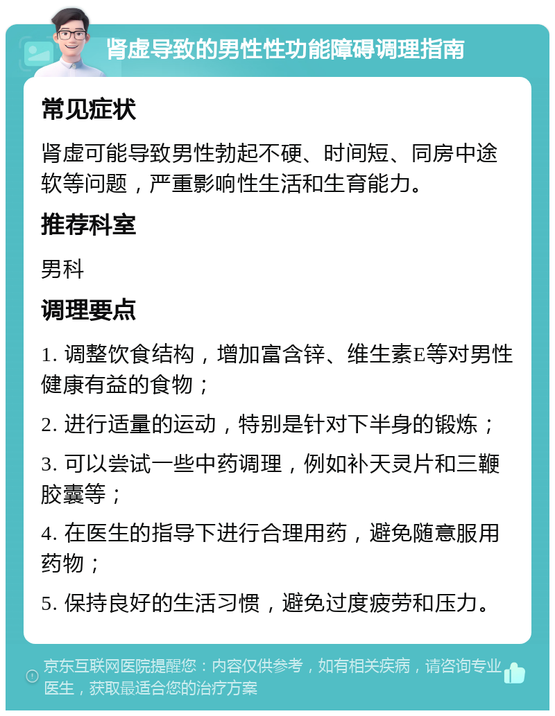 肾虚导致的男性性功能障碍调理指南 常见症状 肾虚可能导致男性勃起不硬、时间短、同房中途软等问题，严重影响性生活和生育能力。 推荐科室 男科 调理要点 1. 调整饮食结构，增加富含锌、维生素E等对男性健康有益的食物； 2. 进行适量的运动，特别是针对下半身的锻炼； 3. 可以尝试一些中药调理，例如补天灵片和三鞭胶囊等； 4. 在医生的指导下进行合理用药，避免随意服用药物； 5. 保持良好的生活习惯，避免过度疲劳和压力。