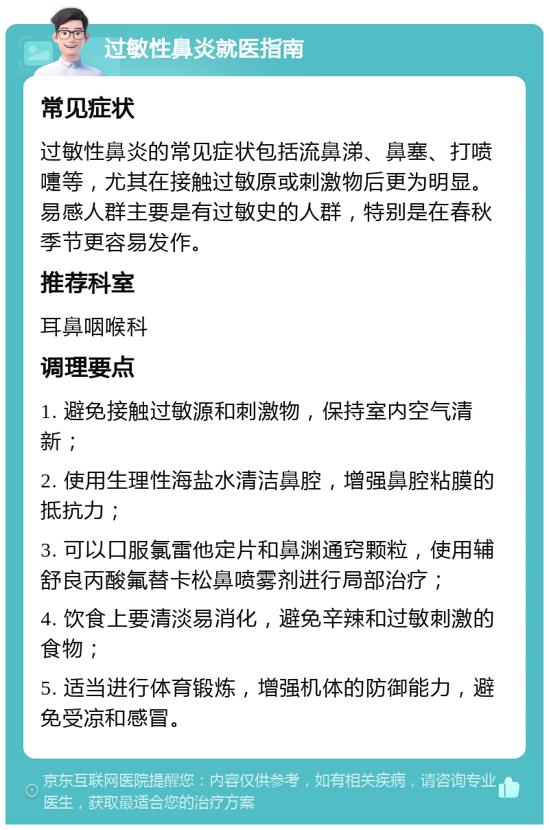 过敏性鼻炎就医指南 常见症状 过敏性鼻炎的常见症状包括流鼻涕、鼻塞、打喷嚏等，尤其在接触过敏原或刺激物后更为明显。易感人群主要是有过敏史的人群，特别是在春秋季节更容易发作。 推荐科室 耳鼻咽喉科 调理要点 1. 避免接触过敏源和刺激物，保持室内空气清新； 2. 使用生理性海盐水清洁鼻腔，增强鼻腔粘膜的抵抗力； 3. 可以口服氯雷他定片和鼻渊通窍颗粒，使用辅舒良丙酸氟替卡松鼻喷雾剂进行局部治疗； 4. 饮食上要清淡易消化，避免辛辣和过敏刺激的食物； 5. 适当进行体育锻炼，增强机体的防御能力，避免受凉和感冒。