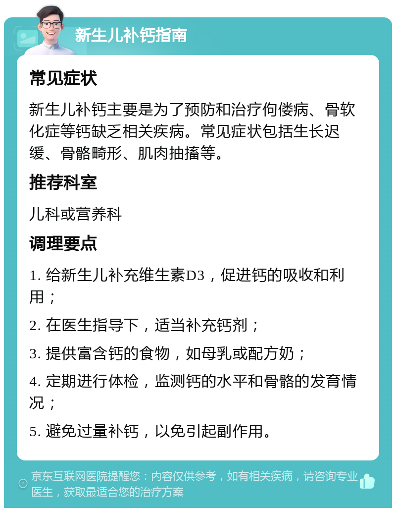 新生儿补钙指南 常见症状 新生儿补钙主要是为了预防和治疗佝偻病、骨软化症等钙缺乏相关疾病。常见症状包括生长迟缓、骨骼畸形、肌肉抽搐等。 推荐科室 儿科或营养科 调理要点 1. 给新生儿补充维生素D3，促进钙的吸收和利用； 2. 在医生指导下，适当补充钙剂； 3. 提供富含钙的食物，如母乳或配方奶； 4. 定期进行体检，监测钙的水平和骨骼的发育情况； 5. 避免过量补钙，以免引起副作用。