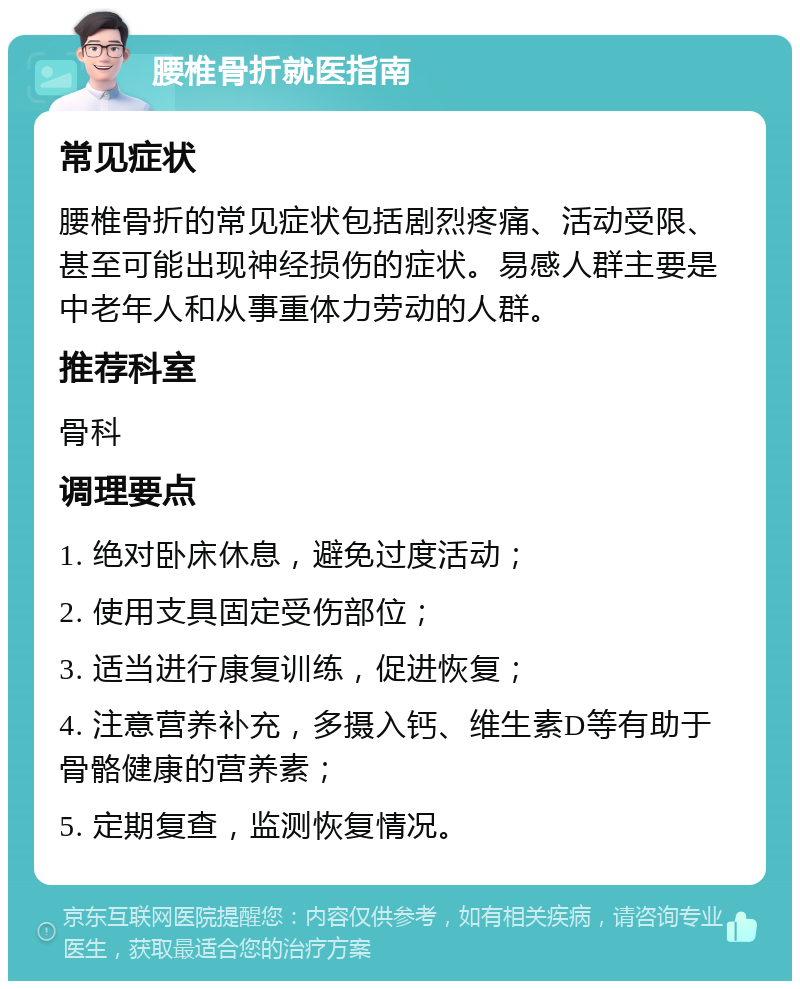 腰椎骨折就医指南 常见症状 腰椎骨折的常见症状包括剧烈疼痛、活动受限、甚至可能出现神经损伤的症状。易感人群主要是中老年人和从事重体力劳动的人群。 推荐科室 骨科 调理要点 1. 绝对卧床休息，避免过度活动； 2. 使用支具固定受伤部位； 3. 适当进行康复训练，促进恢复； 4. 注意营养补充，多摄入钙、维生素D等有助于骨骼健康的营养素； 5. 定期复查，监测恢复情况。