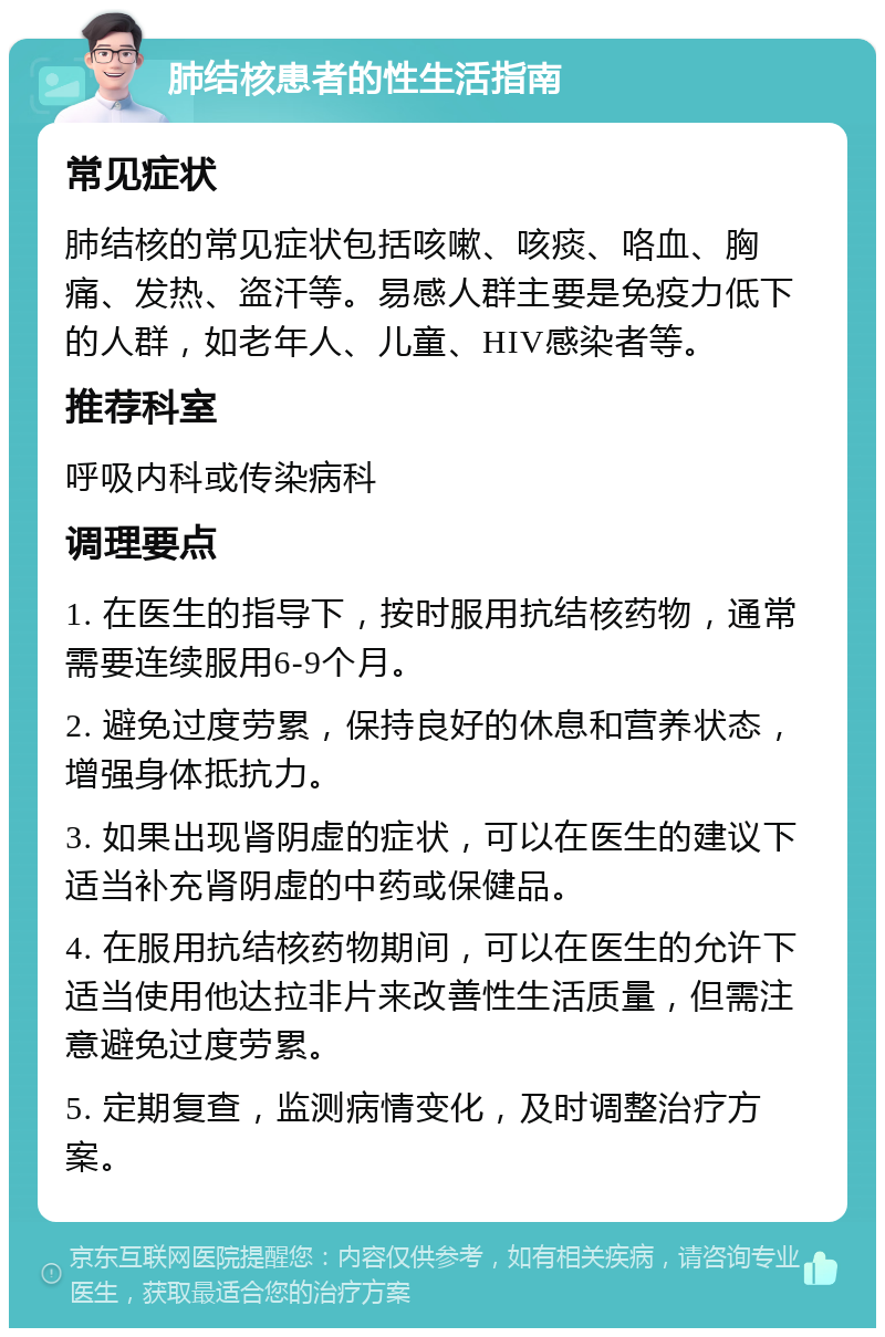 肺结核患者的性生活指南 常见症状 肺结核的常见症状包括咳嗽、咳痰、咯血、胸痛、发热、盗汗等。易感人群主要是免疫力低下的人群，如老年人、儿童、HIV感染者等。 推荐科室 呼吸内科或传染病科 调理要点 1. 在医生的指导下，按时服用抗结核药物，通常需要连续服用6-9个月。 2. 避免过度劳累，保持良好的休息和营养状态，增强身体抵抗力。 3. 如果出现肾阴虚的症状，可以在医生的建议下适当补充肾阴虚的中药或保健品。 4. 在服用抗结核药物期间，可以在医生的允许下适当使用他达拉非片来改善性生活质量，但需注意避免过度劳累。 5. 定期复查，监测病情变化，及时调整治疗方案。