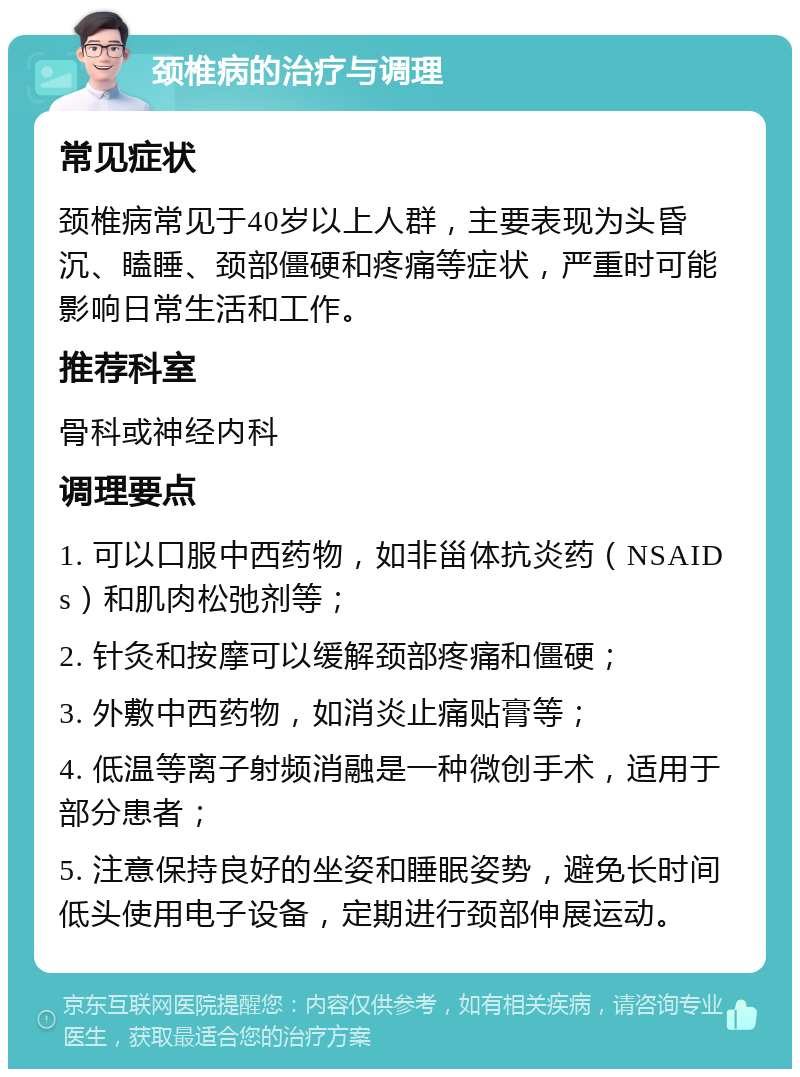 颈椎病的治疗与调理 常见症状 颈椎病常见于40岁以上人群，主要表现为头昏沉、瞌睡、颈部僵硬和疼痛等症状，严重时可能影响日常生活和工作。 推荐科室 骨科或神经内科 调理要点 1. 可以口服中西药物，如非甾体抗炎药（NSAIDs）和肌肉松弛剂等； 2. 针灸和按摩可以缓解颈部疼痛和僵硬； 3. 外敷中西药物，如消炎止痛贴膏等； 4. 低温等离子射频消融是一种微创手术，适用于部分患者； 5. 注意保持良好的坐姿和睡眠姿势，避免长时间低头使用电子设备，定期进行颈部伸展运动。