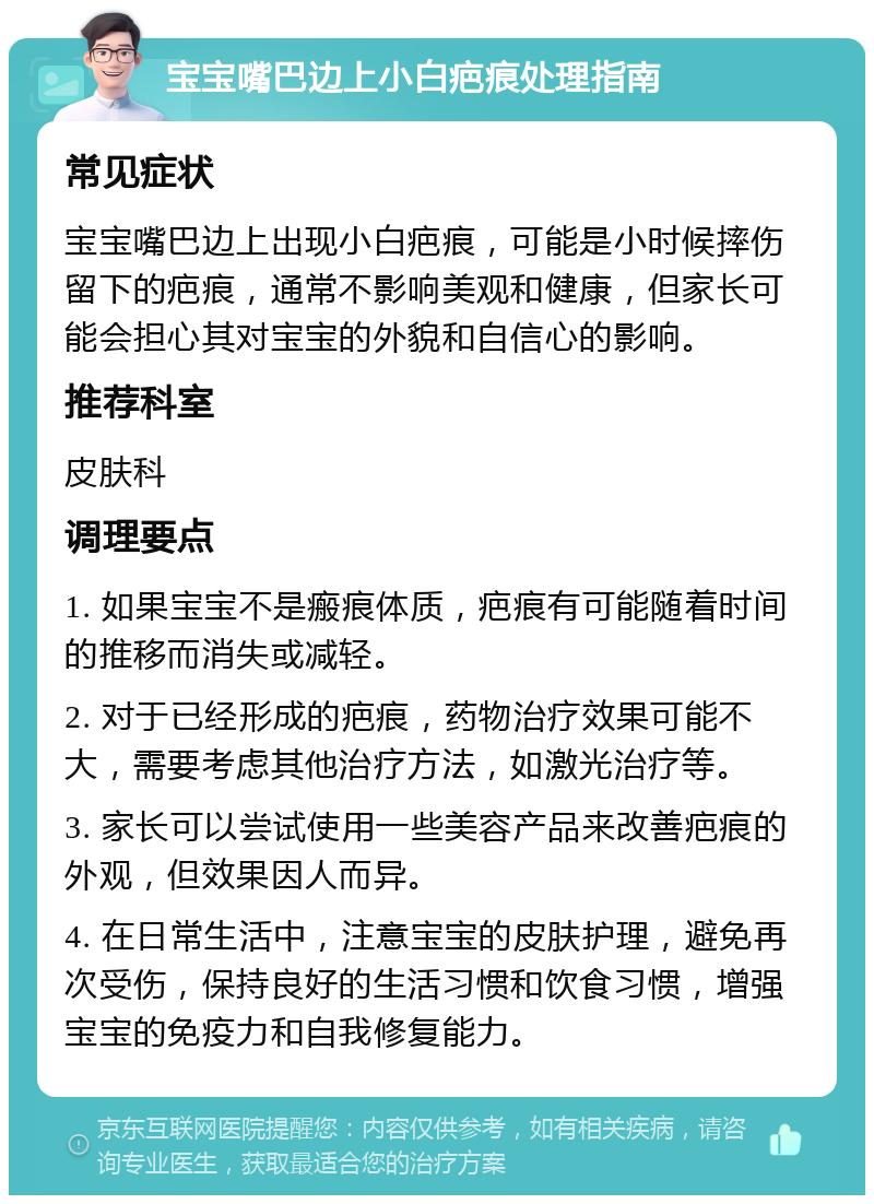 宝宝嘴巴边上小白疤痕处理指南 常见症状 宝宝嘴巴边上出现小白疤痕，可能是小时候摔伤留下的疤痕，通常不影响美观和健康，但家长可能会担心其对宝宝的外貌和自信心的影响。 推荐科室 皮肤科 调理要点 1. 如果宝宝不是瘢痕体质，疤痕有可能随着时间的推移而消失或减轻。 2. 对于已经形成的疤痕，药物治疗效果可能不大，需要考虑其他治疗方法，如激光治疗等。 3. 家长可以尝试使用一些美容产品来改善疤痕的外观，但效果因人而异。 4. 在日常生活中，注意宝宝的皮肤护理，避免再次受伤，保持良好的生活习惯和饮食习惯，增强宝宝的免疫力和自我修复能力。