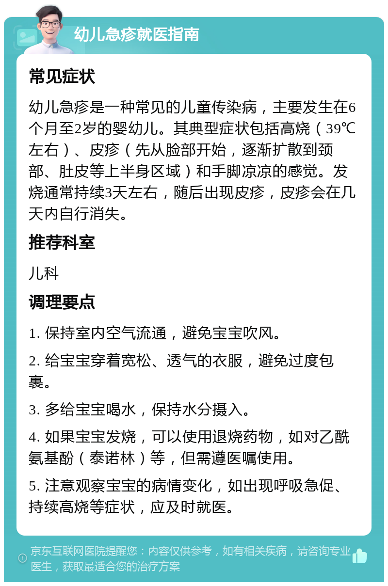 幼儿急疹就医指南 常见症状 幼儿急疹是一种常见的儿童传染病，主要发生在6个月至2岁的婴幼儿。其典型症状包括高烧（39℃左右）、皮疹（先从脸部开始，逐渐扩散到颈部、肚皮等上半身区域）和手脚凉凉的感觉。发烧通常持续3天左右，随后出现皮疹，皮疹会在几天内自行消失。 推荐科室 儿科 调理要点 1. 保持室内空气流通，避免宝宝吹风。 2. 给宝宝穿着宽松、透气的衣服，避免过度包裹。 3. 多给宝宝喝水，保持水分摄入。 4. 如果宝宝发烧，可以使用退烧药物，如对乙酰氨基酚（泰诺林）等，但需遵医嘱使用。 5. 注意观察宝宝的病情变化，如出现呼吸急促、持续高烧等症状，应及时就医。