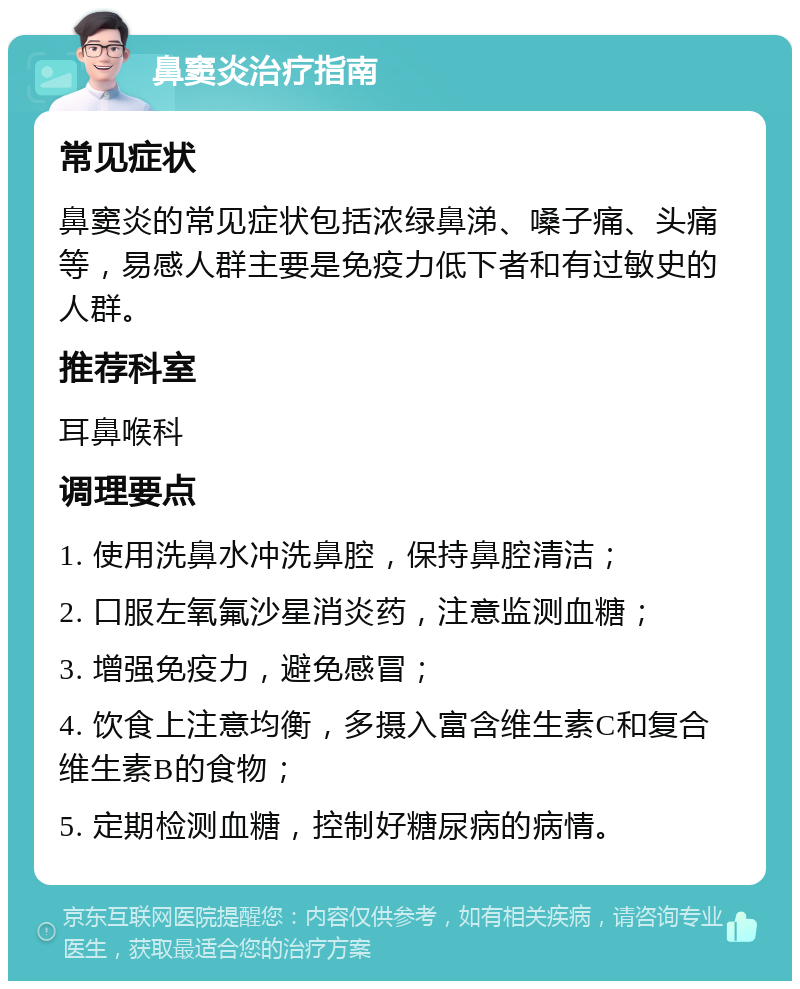 鼻窦炎治疗指南 常见症状 鼻窦炎的常见症状包括浓绿鼻涕、嗓子痛、头痛等，易感人群主要是免疫力低下者和有过敏史的人群。 推荐科室 耳鼻喉科 调理要点 1. 使用洗鼻水冲洗鼻腔，保持鼻腔清洁； 2. 口服左氧氟沙星消炎药，注意监测血糖； 3. 增强免疫力，避免感冒； 4. 饮食上注意均衡，多摄入富含维生素C和复合维生素B的食物； 5. 定期检测血糖，控制好糖尿病的病情。