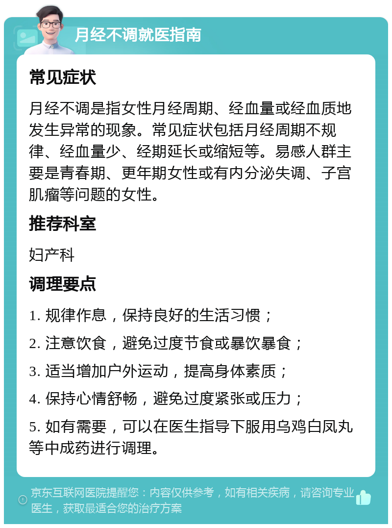 月经不调就医指南 常见症状 月经不调是指女性月经周期、经血量或经血质地发生异常的现象。常见症状包括月经周期不规律、经血量少、经期延长或缩短等。易感人群主要是青春期、更年期女性或有内分泌失调、子宫肌瘤等问题的女性。 推荐科室 妇产科 调理要点 1. 规律作息，保持良好的生活习惯； 2. 注意饮食，避免过度节食或暴饮暴食； 3. 适当增加户外运动，提高身体素质； 4. 保持心情舒畅，避免过度紧张或压力； 5. 如有需要，可以在医生指导下服用乌鸡白凤丸等中成药进行调理。