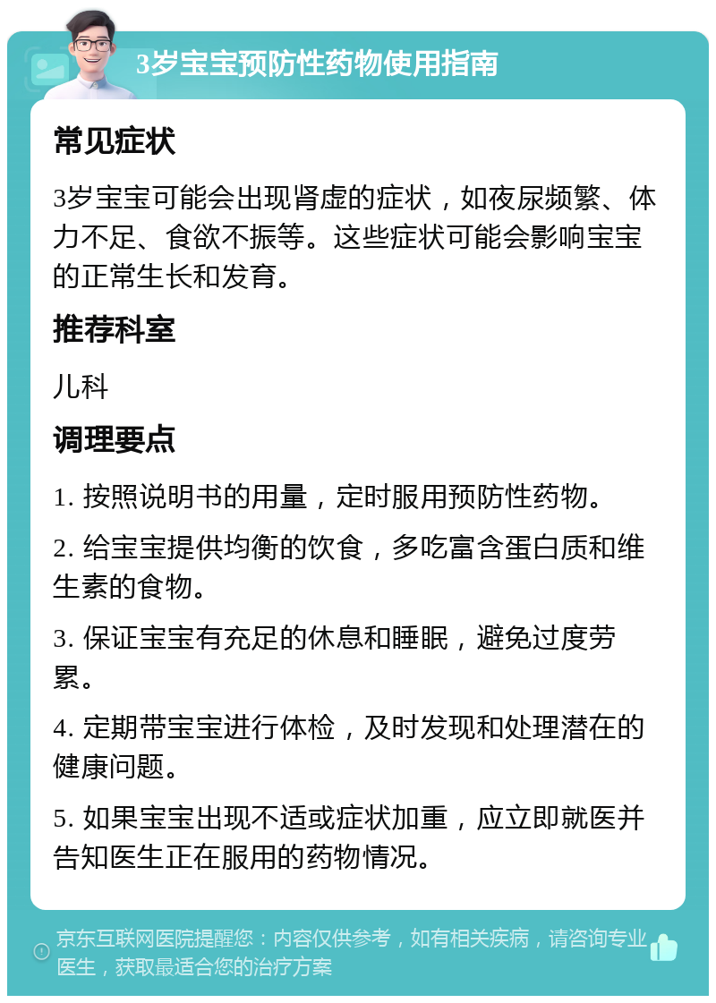 3岁宝宝预防性药物使用指南 常见症状 3岁宝宝可能会出现肾虚的症状，如夜尿频繁、体力不足、食欲不振等。这些症状可能会影响宝宝的正常生长和发育。 推荐科室 儿科 调理要点 1. 按照说明书的用量，定时服用预防性药物。 2. 给宝宝提供均衡的饮食，多吃富含蛋白质和维生素的食物。 3. 保证宝宝有充足的休息和睡眠，避免过度劳累。 4. 定期带宝宝进行体检，及时发现和处理潜在的健康问题。 5. 如果宝宝出现不适或症状加重，应立即就医并告知医生正在服用的药物情况。