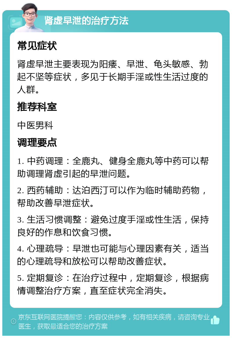 肾虚早泄的治疗方法 常见症状 肾虚早泄主要表现为阳痿、早泄、龟头敏感、勃起不坚等症状，多见于长期手淫或性生活过度的人群。 推荐科室 中医男科 调理要点 1. 中药调理：全鹿丸、健身全鹿丸等中药可以帮助调理肾虚引起的早泄问题。 2. 西药辅助：达泊西汀可以作为临时辅助药物，帮助改善早泄症状。 3. 生活习惯调整：避免过度手淫或性生活，保持良好的作息和饮食习惯。 4. 心理疏导：早泄也可能与心理因素有关，适当的心理疏导和放松可以帮助改善症状。 5. 定期复诊：在治疗过程中，定期复诊，根据病情调整治疗方案，直至症状完全消失。