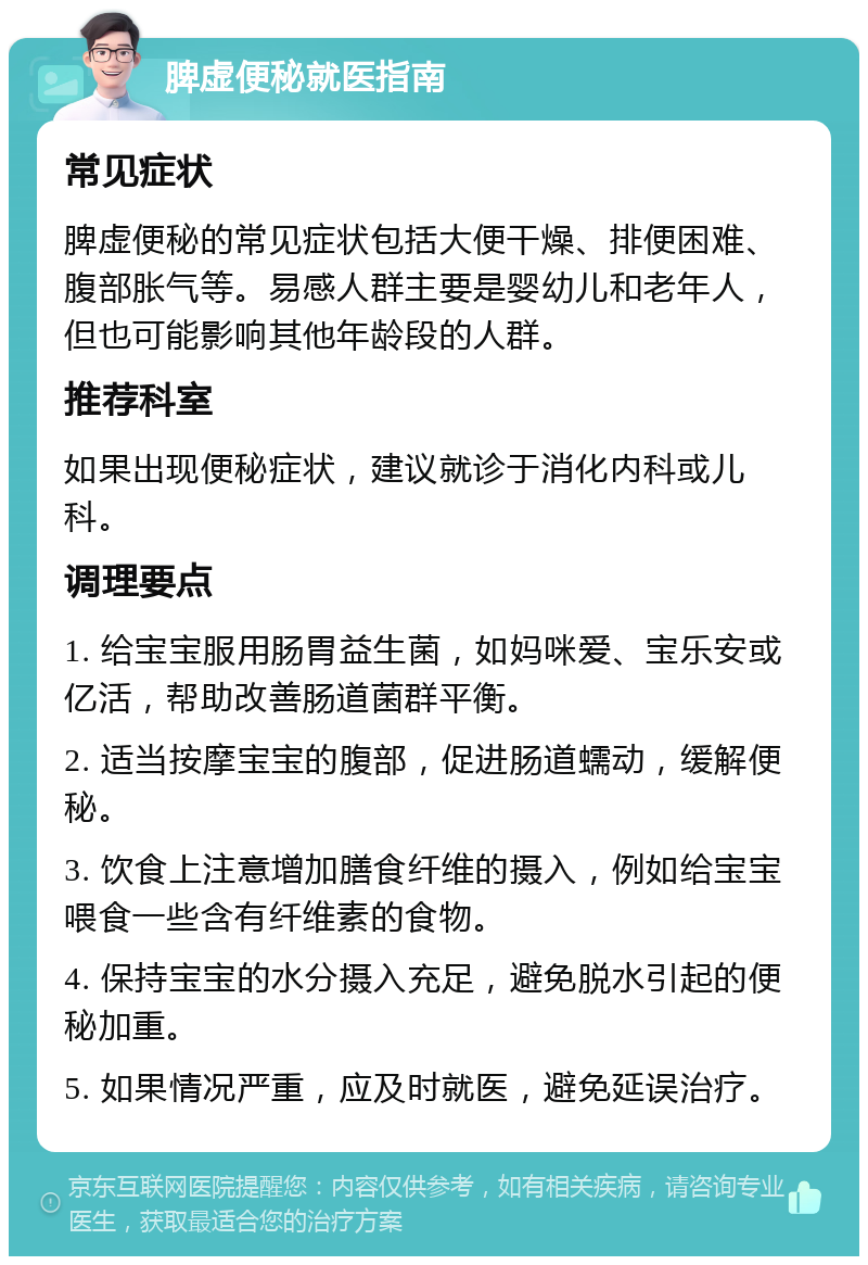 脾虚便秘就医指南 常见症状 脾虚便秘的常见症状包括大便干燥、排便困难、腹部胀气等。易感人群主要是婴幼儿和老年人，但也可能影响其他年龄段的人群。 推荐科室 如果出现便秘症状，建议就诊于消化内科或儿科。 调理要点 1. 给宝宝服用肠胃益生菌，如妈咪爱、宝乐安或亿活，帮助改善肠道菌群平衡。 2. 适当按摩宝宝的腹部，促进肠道蠕动，缓解便秘。 3. 饮食上注意增加膳食纤维的摄入，例如给宝宝喂食一些含有纤维素的食物。 4. 保持宝宝的水分摄入充足，避免脱水引起的便秘加重。 5. 如果情况严重，应及时就医，避免延误治疗。