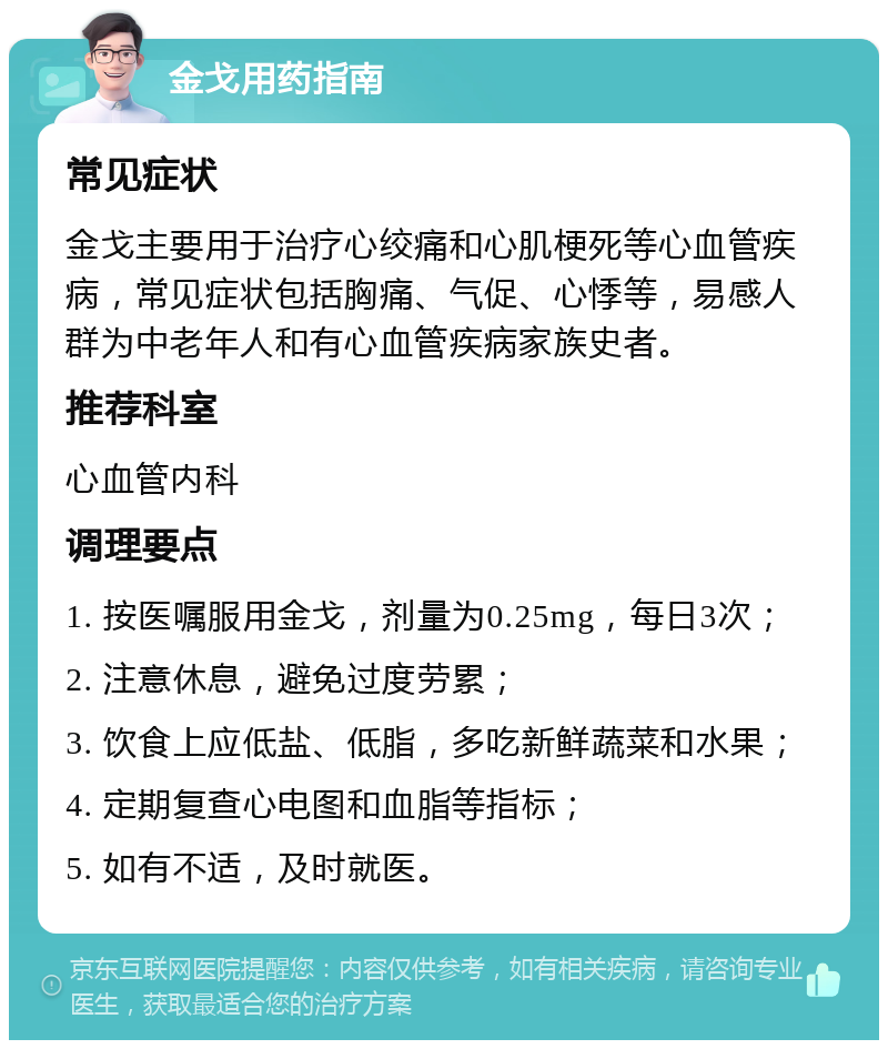 金戈用药指南 常见症状 金戈主要用于治疗心绞痛和心肌梗死等心血管疾病，常见症状包括胸痛、气促、心悸等，易感人群为中老年人和有心血管疾病家族史者。 推荐科室 心血管内科 调理要点 1. 按医嘱服用金戈，剂量为0.25mg，每日3次； 2. 注意休息，避免过度劳累； 3. 饮食上应低盐、低脂，多吃新鲜蔬菜和水果； 4. 定期复查心电图和血脂等指标； 5. 如有不适，及时就医。