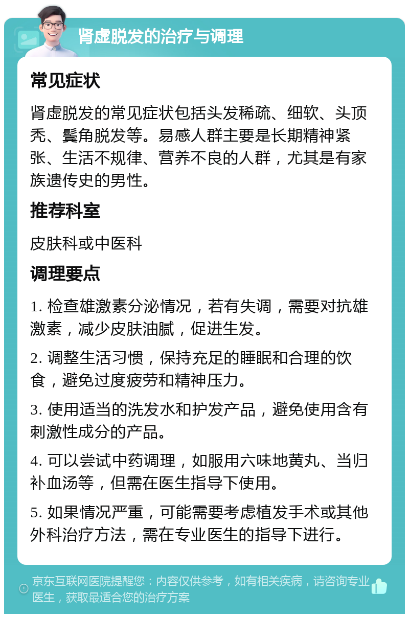 肾虚脱发的治疗与调理 常见症状 肾虚脱发的常见症状包括头发稀疏、细软、头顶秃、鬓角脱发等。易感人群主要是长期精神紧张、生活不规律、营养不良的人群，尤其是有家族遗传史的男性。 推荐科室 皮肤科或中医科 调理要点 1. 检查雄激素分泌情况，若有失调，需要对抗雄激素，减少皮肤油腻，促进生发。 2. 调整生活习惯，保持充足的睡眠和合理的饮食，避免过度疲劳和精神压力。 3. 使用适当的洗发水和护发产品，避免使用含有刺激性成分的产品。 4. 可以尝试中药调理，如服用六味地黄丸、当归补血汤等，但需在医生指导下使用。 5. 如果情况严重，可能需要考虑植发手术或其他外科治疗方法，需在专业医生的指导下进行。