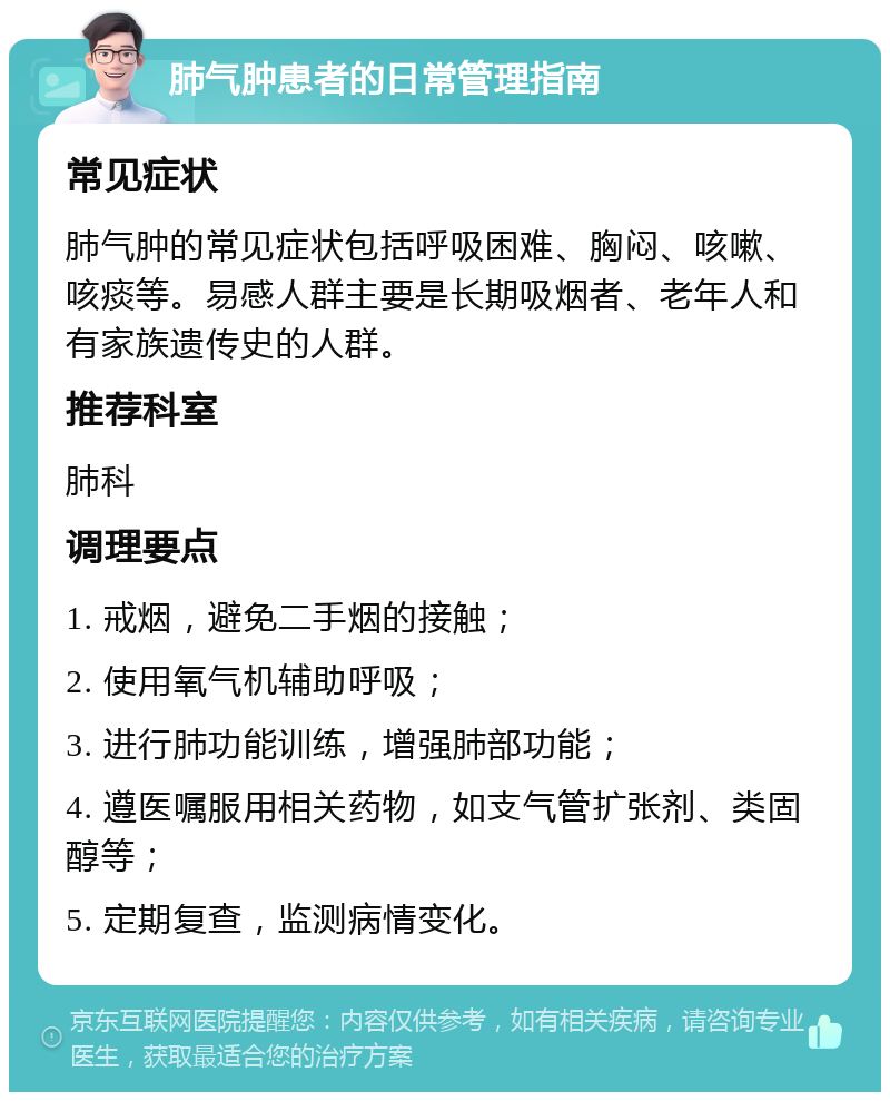 肺气肿患者的日常管理指南 常见症状 肺气肿的常见症状包括呼吸困难、胸闷、咳嗽、咳痰等。易感人群主要是长期吸烟者、老年人和有家族遗传史的人群。 推荐科室 肺科 调理要点 1. 戒烟，避免二手烟的接触； 2. 使用氧气机辅助呼吸； 3. 进行肺功能训练，增强肺部功能； 4. 遵医嘱服用相关药物，如支气管扩张剂、类固醇等； 5. 定期复查，监测病情变化。