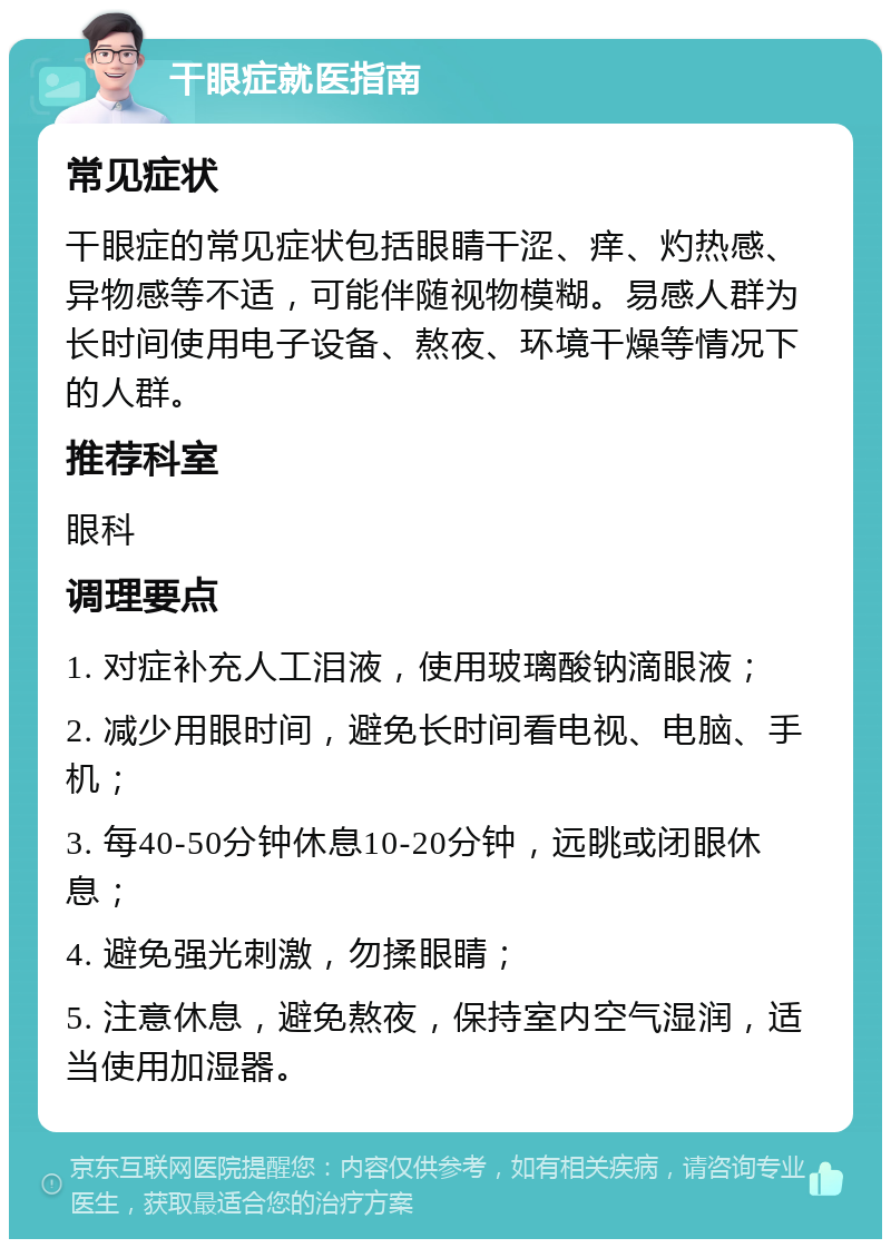 干眼症就医指南 常见症状 干眼症的常见症状包括眼睛干涩、痒、灼热感、异物感等不适，可能伴随视物模糊。易感人群为长时间使用电子设备、熬夜、环境干燥等情况下的人群。 推荐科室 眼科 调理要点 1. 对症补充人工泪液，使用玻璃酸钠滴眼液； 2. 减少用眼时间，避免长时间看电视、电脑、手机； 3. 每40-50分钟休息10-20分钟，远眺或闭眼休息； 4. 避免强光刺激，勿揉眼睛； 5. 注意休息，避免熬夜，保持室内空气湿润，适当使用加湿器。