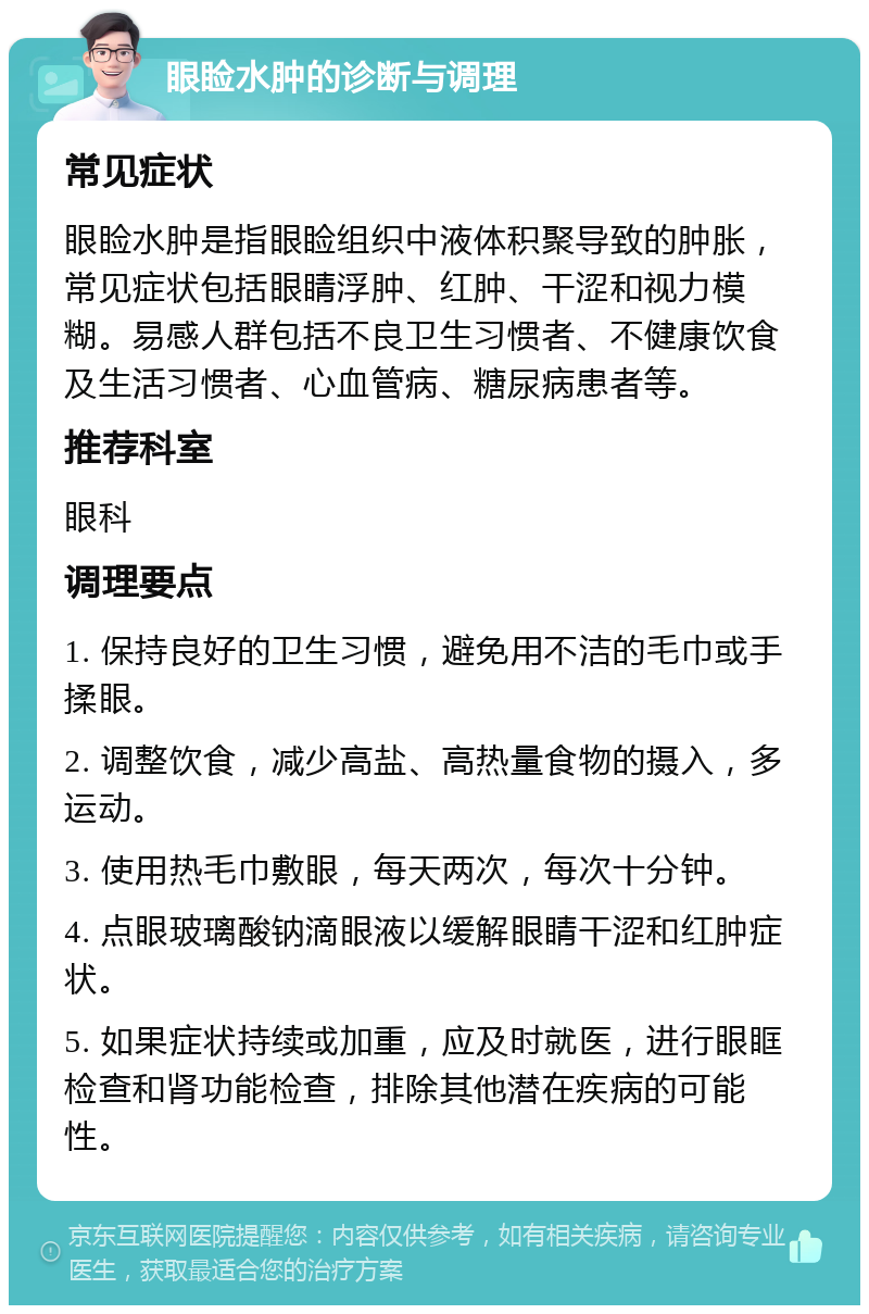 眼睑水肿的诊断与调理 常见症状 眼睑水肿是指眼睑组织中液体积聚导致的肿胀，常见症状包括眼睛浮肿、红肿、干涩和视力模糊。易感人群包括不良卫生习惯者、不健康饮食及生活习惯者、心血管病、糖尿病患者等。 推荐科室 眼科 调理要点 1. 保持良好的卫生习惯，避免用不洁的毛巾或手揉眼。 2. 调整饮食，减少高盐、高热量食物的摄入，多运动。 3. 使用热毛巾敷眼，每天两次，每次十分钟。 4. 点眼玻璃酸钠滴眼液以缓解眼睛干涩和红肿症状。 5. 如果症状持续或加重，应及时就医，进行眼眶检查和肾功能检查，排除其他潜在疾病的可能性。