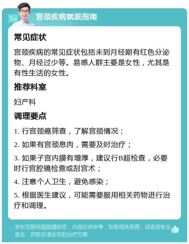 宫颈疾病就医指南 常见症状 宫颈疾病的常见症状包括未到月经期有红色分泌物、月经过少等。易感人群主要是女性，尤其是有性生活的女性。 推荐科室 妇产科 调理要点 1. 行宫颈癌筛查，了解宫颈情况； 2. 如果有宫颈息肉，需要及时治疗； 3. 如果子宫内膜有增厚，建议行B超检查，必要时行宫腔镜检查或刮宫术； 4. 注意个人卫生，避免感染； 5. 根据医生建议，可能需要服用相关药物进行治疗和调理。