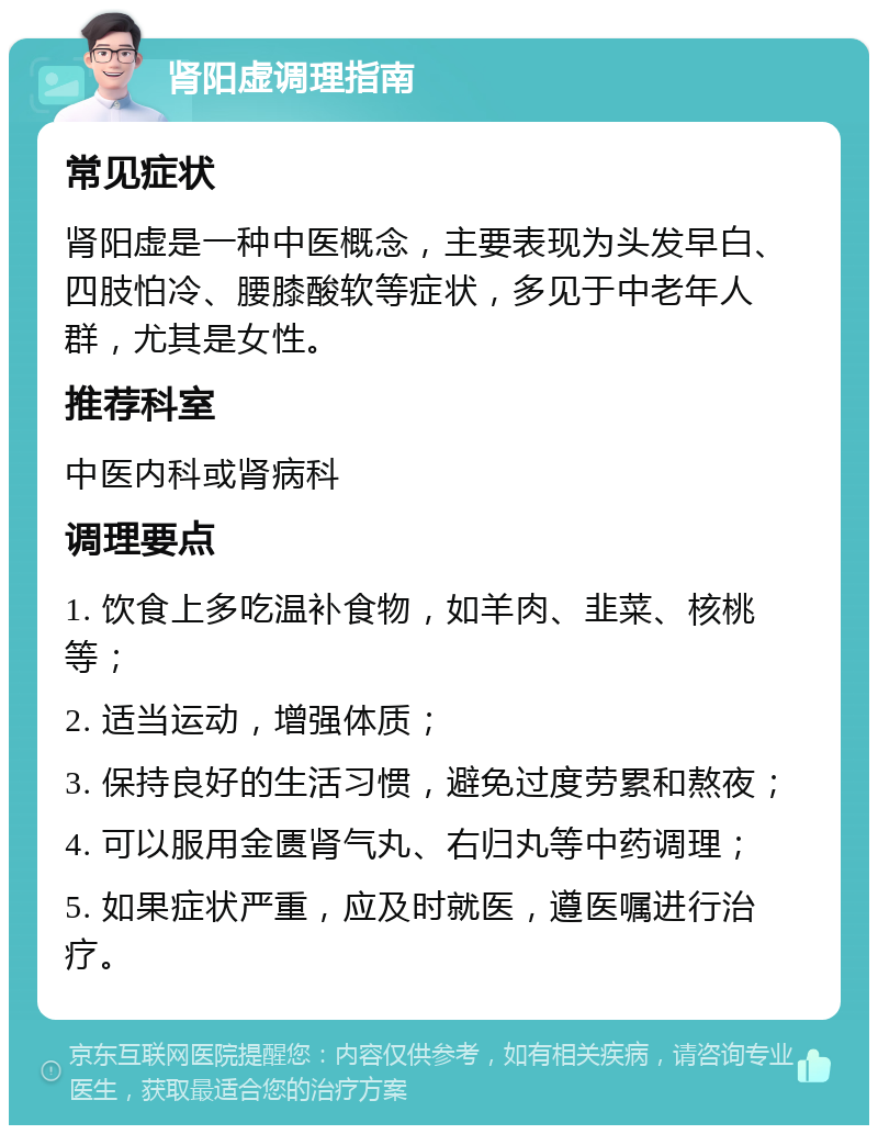 肾阳虚调理指南 常见症状 肾阳虚是一种中医概念，主要表现为头发早白、四肢怕冷、腰膝酸软等症状，多见于中老年人群，尤其是女性。 推荐科室 中医内科或肾病科 调理要点 1. 饮食上多吃温补食物，如羊肉、韭菜、核桃等； 2. 适当运动，增强体质； 3. 保持良好的生活习惯，避免过度劳累和熬夜； 4. 可以服用金匮肾气丸、右归丸等中药调理； 5. 如果症状严重，应及时就医，遵医嘱进行治疗。