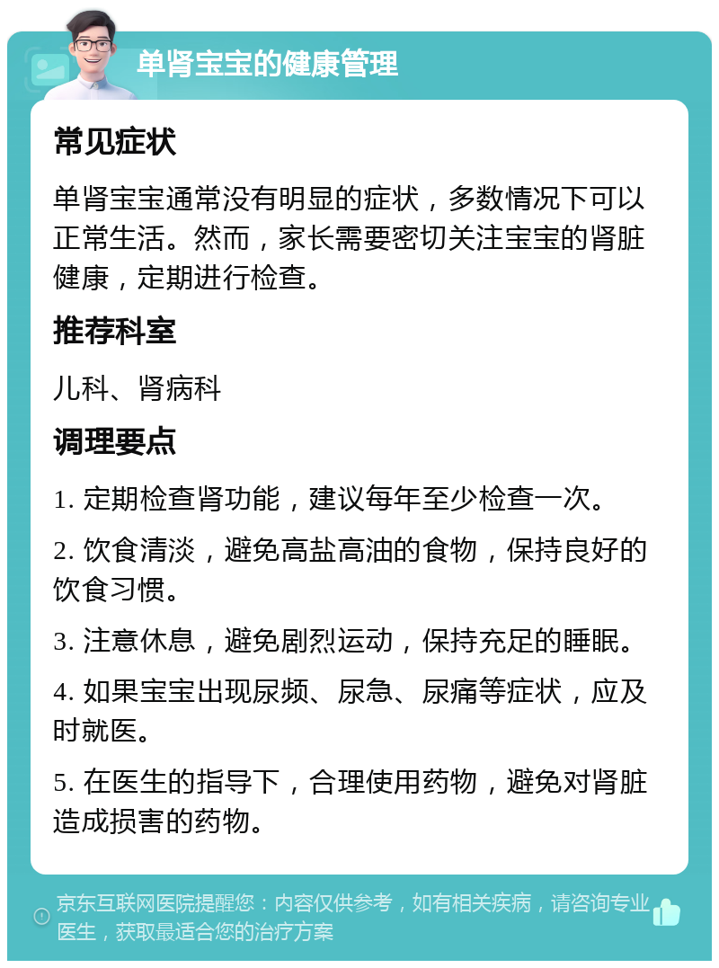 单肾宝宝的健康管理 常见症状 单肾宝宝通常没有明显的症状，多数情况下可以正常生活。然而，家长需要密切关注宝宝的肾脏健康，定期进行检查。 推荐科室 儿科、肾病科 调理要点 1. 定期检查肾功能，建议每年至少检查一次。 2. 饮食清淡，避免高盐高油的食物，保持良好的饮食习惯。 3. 注意休息，避免剧烈运动，保持充足的睡眠。 4. 如果宝宝出现尿频、尿急、尿痛等症状，应及时就医。 5. 在医生的指导下，合理使用药物，避免对肾脏造成损害的药物。