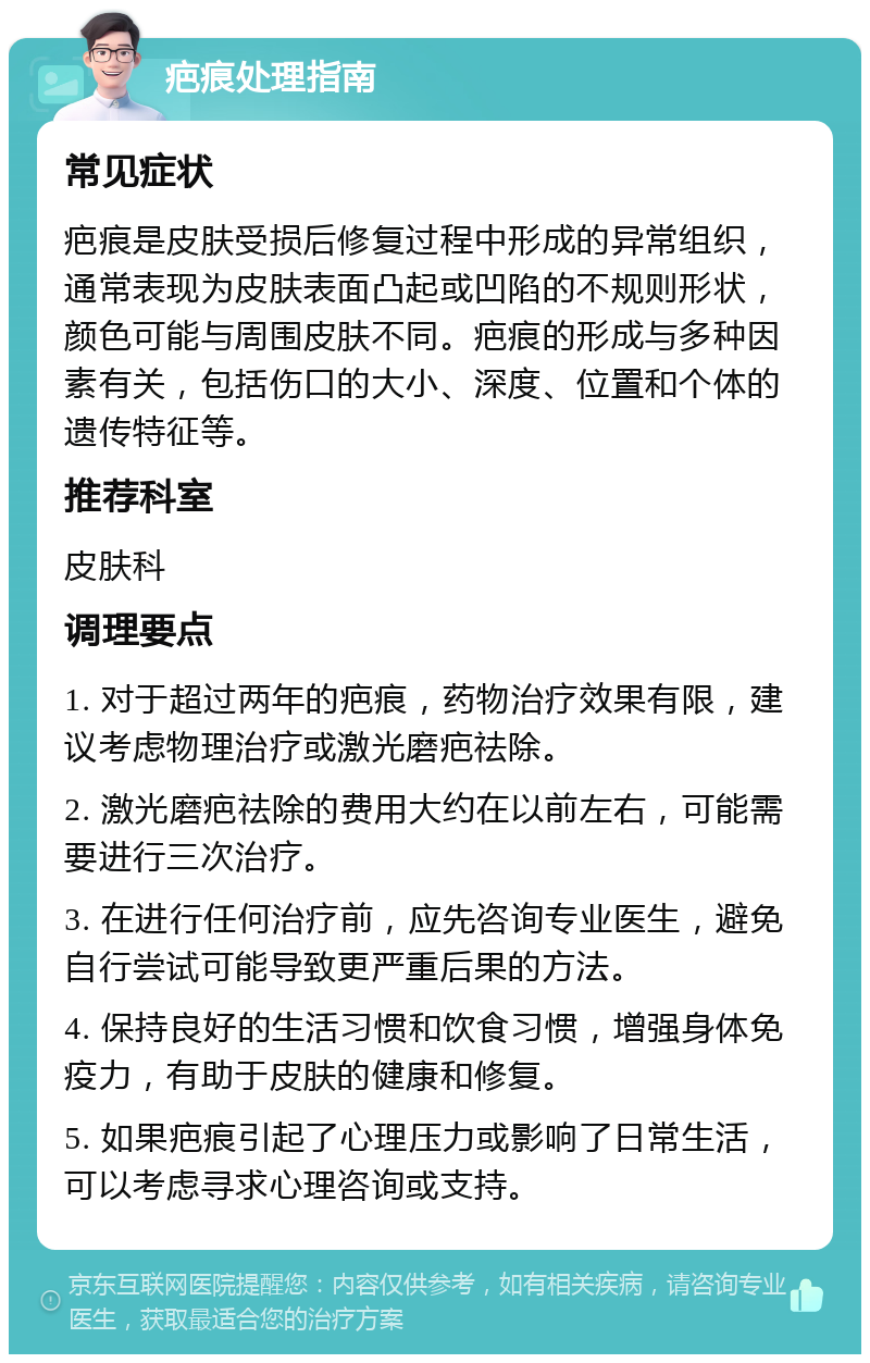 疤痕处理指南 常见症状 疤痕是皮肤受损后修复过程中形成的异常组织，通常表现为皮肤表面凸起或凹陷的不规则形状，颜色可能与周围皮肤不同。疤痕的形成与多种因素有关，包括伤口的大小、深度、位置和个体的遗传特征等。 推荐科室 皮肤科 调理要点 1. 对于超过两年的疤痕，药物治疗效果有限，建议考虑物理治疗或激光磨疤祛除。 2. 激光磨疤祛除的费用大约在以前左右，可能需要进行三次治疗。 3. 在进行任何治疗前，应先咨询专业医生，避免自行尝试可能导致更严重后果的方法。 4. 保持良好的生活习惯和饮食习惯，增强身体免疫力，有助于皮肤的健康和修复。 5. 如果疤痕引起了心理压力或影响了日常生活，可以考虑寻求心理咨询或支持。