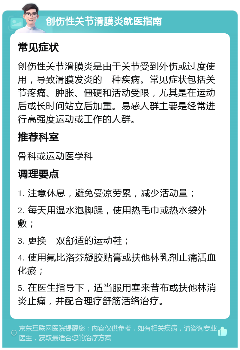 创伤性关节滑膜炎就医指南 常见症状 创伤性关节滑膜炎是由于关节受到外伤或过度使用，导致滑膜发炎的一种疾病。常见症状包括关节疼痛、肿胀、僵硬和活动受限，尤其是在运动后或长时间站立后加重。易感人群主要是经常进行高强度运动或工作的人群。 推荐科室 骨科或运动医学科 调理要点 1. 注意休息，避免受凉劳累，减少活动量； 2. 每天用温水泡脚踝，使用热毛巾或热水袋外敷； 3. 更换一双舒适的运动鞋； 4. 使用氟比洛芬凝胶贴膏或扶他林乳剂止痛活血化瘀； 5. 在医生指导下，适当服用塞来昔布或扶他林消炎止痛，并配合理疗舒筋活络治疗。