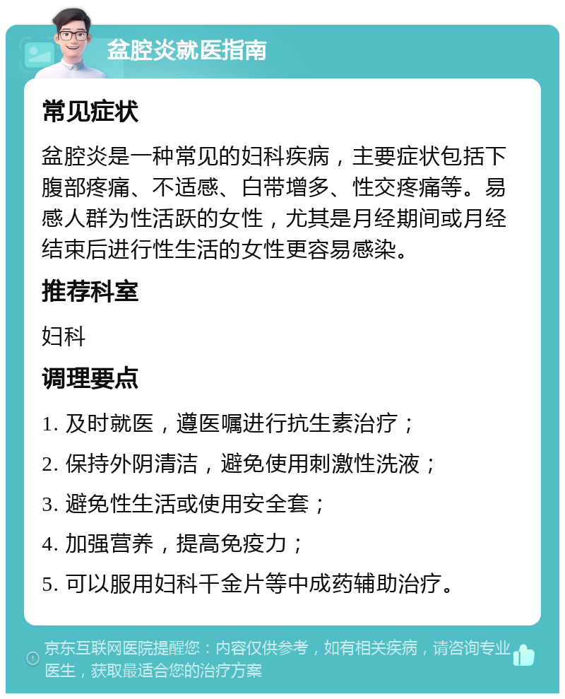 盆腔炎就医指南 常见症状 盆腔炎是一种常见的妇科疾病，主要症状包括下腹部疼痛、不适感、白带增多、性交疼痛等。易感人群为性活跃的女性，尤其是月经期间或月经结束后进行性生活的女性更容易感染。 推荐科室 妇科 调理要点 1. 及时就医，遵医嘱进行抗生素治疗； 2. 保持外阴清洁，避免使用刺激性洗液； 3. 避免性生活或使用安全套； 4. 加强营养，提高免疫力； 5. 可以服用妇科千金片等中成药辅助治疗。