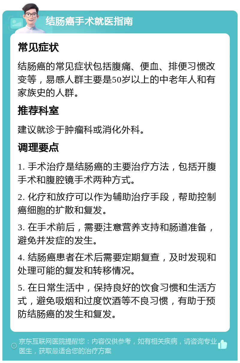 结肠癌手术就医指南 常见症状 结肠癌的常见症状包括腹痛、便血、排便习惯改变等，易感人群主要是50岁以上的中老年人和有家族史的人群。 推荐科室 建议就诊于肿瘤科或消化外科。 调理要点 1. 手术治疗是结肠癌的主要治疗方法，包括开腹手术和腹腔镜手术两种方式。 2. 化疗和放疗可以作为辅助治疗手段，帮助控制癌细胞的扩散和复发。 3. 在手术前后，需要注意营养支持和肠道准备，避免并发症的发生。 4. 结肠癌患者在术后需要定期复查，及时发现和处理可能的复发和转移情况。 5. 在日常生活中，保持良好的饮食习惯和生活方式，避免吸烟和过度饮酒等不良习惯，有助于预防结肠癌的发生和复发。