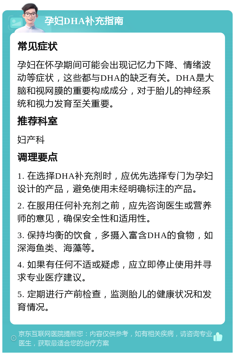 孕妇DHA补充指南 常见症状 孕妇在怀孕期间可能会出现记忆力下降、情绪波动等症状，这些都与DHA的缺乏有关。DHA是大脑和视网膜的重要构成成分，对于胎儿的神经系统和视力发育至关重要。 推荐科室 妇产科 调理要点 1. 在选择DHA补充剂时，应优先选择专门为孕妇设计的产品，避免使用未经明确标注的产品。 2. 在服用任何补充剂之前，应先咨询医生或营养师的意见，确保安全性和适用性。 3. 保持均衡的饮食，多摄入富含DHA的食物，如深海鱼类、海藻等。 4. 如果有任何不适或疑虑，应立即停止使用并寻求专业医疗建议。 5. 定期进行产前检查，监测胎儿的健康状况和发育情况。