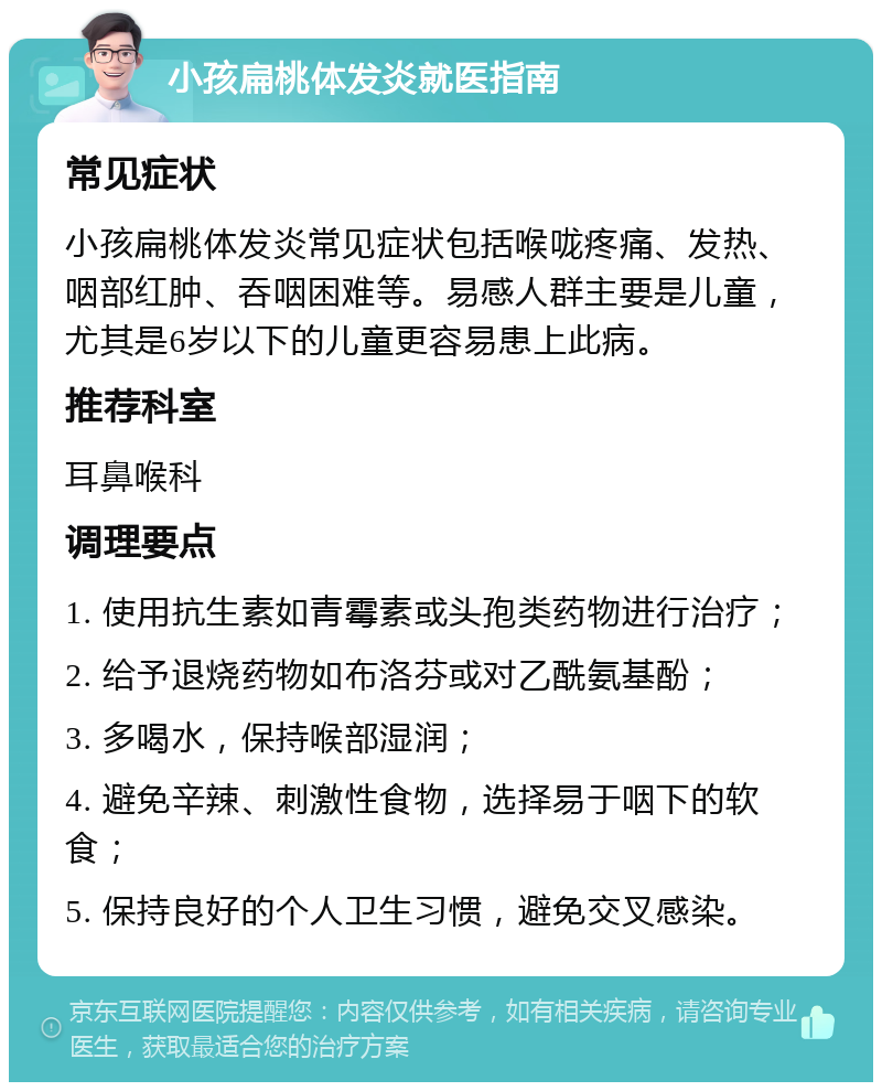 小孩扁桃体发炎就医指南 常见症状 小孩扁桃体发炎常见症状包括喉咙疼痛、发热、咽部红肿、吞咽困难等。易感人群主要是儿童，尤其是6岁以下的儿童更容易患上此病。 推荐科室 耳鼻喉科 调理要点 1. 使用抗生素如青霉素或头孢类药物进行治疗； 2. 给予退烧药物如布洛芬或对乙酰氨基酚； 3. 多喝水，保持喉部湿润； 4. 避免辛辣、刺激性食物，选择易于咽下的软食； 5. 保持良好的个人卫生习惯，避免交叉感染。