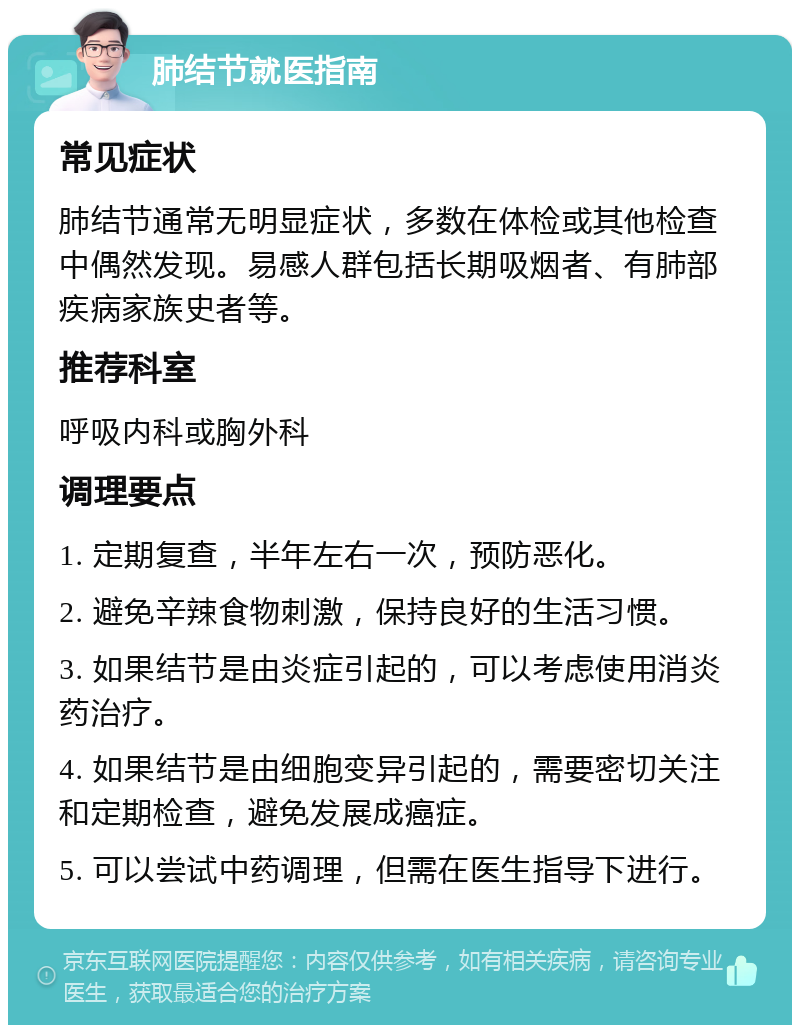 肺结节就医指南 常见症状 肺结节通常无明显症状，多数在体检或其他检查中偶然发现。易感人群包括长期吸烟者、有肺部疾病家族史者等。 推荐科室 呼吸内科或胸外科 调理要点 1. 定期复查，半年左右一次，预防恶化。 2. 避免辛辣食物刺激，保持良好的生活习惯。 3. 如果结节是由炎症引起的，可以考虑使用消炎药治疗。 4. 如果结节是由细胞变异引起的，需要密切关注和定期检查，避免发展成癌症。 5. 可以尝试中药调理，但需在医生指导下进行。