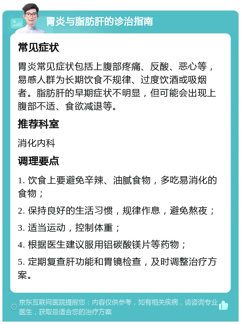 胃炎与脂肪肝的诊治指南 常见症状 胃炎常见症状包括上腹部疼痛、反酸、恶心等，易感人群为长期饮食不规律、过度饮酒或吸烟者。脂肪肝的早期症状不明显，但可能会出现上腹部不适、食欲减退等。 推荐科室 消化内科 调理要点 1. 饮食上要避免辛辣、油腻食物，多吃易消化的食物； 2. 保持良好的生活习惯，规律作息，避免熬夜； 3. 适当运动，控制体重； 4. 根据医生建议服用铝碳酸镁片等药物； 5. 定期复查肝功能和胃镜检查，及时调整治疗方案。