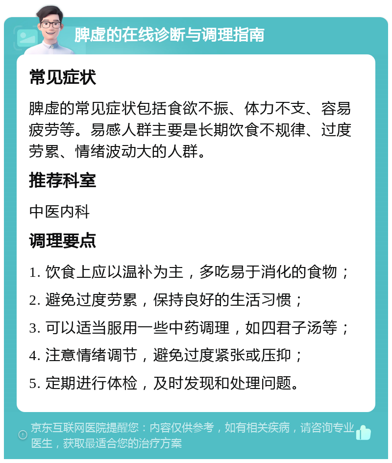 脾虚的在线诊断与调理指南 常见症状 脾虚的常见症状包括食欲不振、体力不支、容易疲劳等。易感人群主要是长期饮食不规律、过度劳累、情绪波动大的人群。 推荐科室 中医内科 调理要点 1. 饮食上应以温补为主，多吃易于消化的食物； 2. 避免过度劳累，保持良好的生活习惯； 3. 可以适当服用一些中药调理，如四君子汤等； 4. 注意情绪调节，避免过度紧张或压抑； 5. 定期进行体检，及时发现和处理问题。