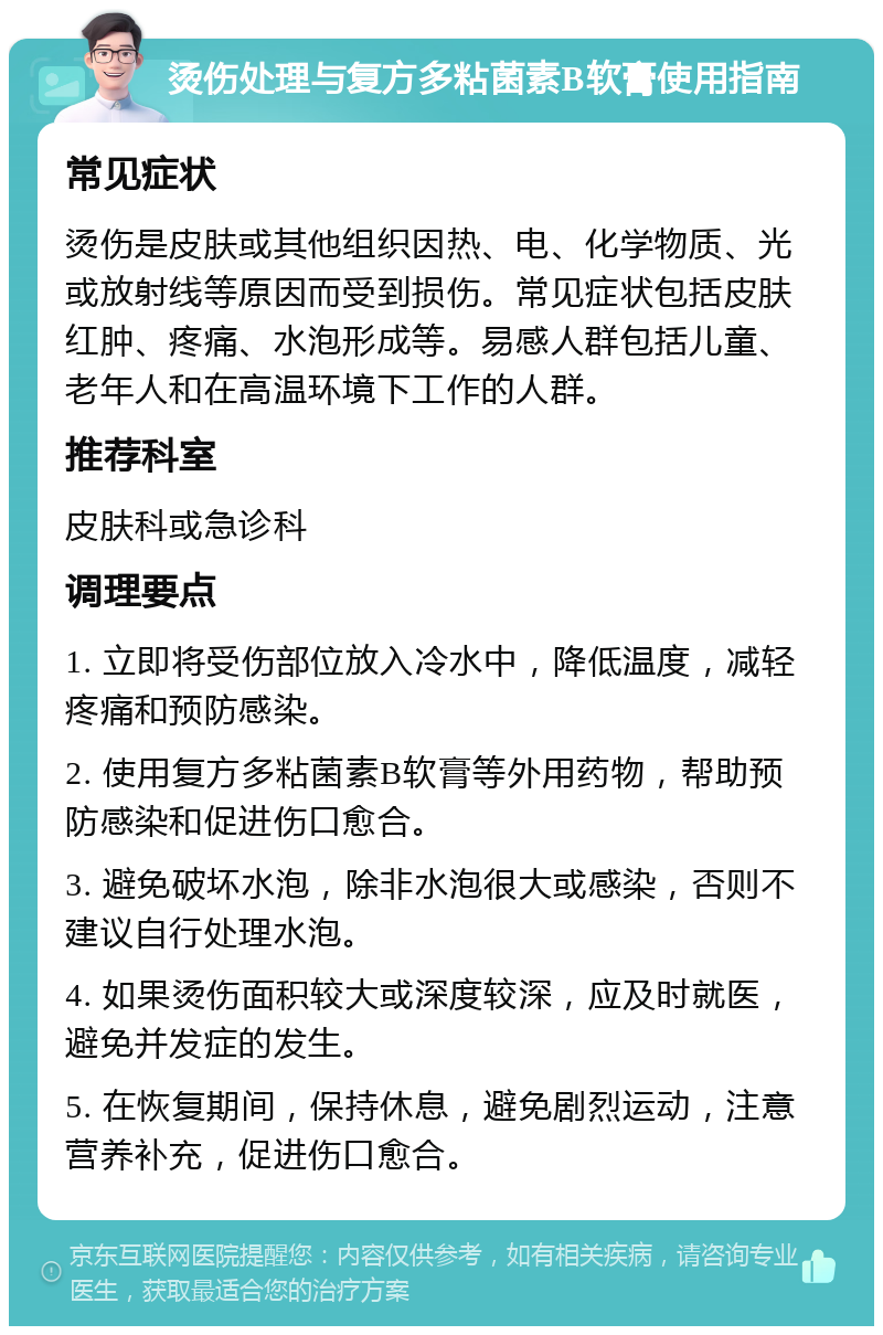 烫伤处理与复方多粘菌素B软膏使用指南 常见症状 烫伤是皮肤或其他组织因热、电、化学物质、光或放射线等原因而受到损伤。常见症状包括皮肤红肿、疼痛、水泡形成等。易感人群包括儿童、老年人和在高温环境下工作的人群。 推荐科室 皮肤科或急诊科 调理要点 1. 立即将受伤部位放入冷水中，降低温度，减轻疼痛和预防感染。 2. 使用复方多粘菌素B软膏等外用药物，帮助预防感染和促进伤口愈合。 3. 避免破坏水泡，除非水泡很大或感染，否则不建议自行处理水泡。 4. 如果烫伤面积较大或深度较深，应及时就医，避免并发症的发生。 5. 在恢复期间，保持休息，避免剧烈运动，注意营养补充，促进伤口愈合。