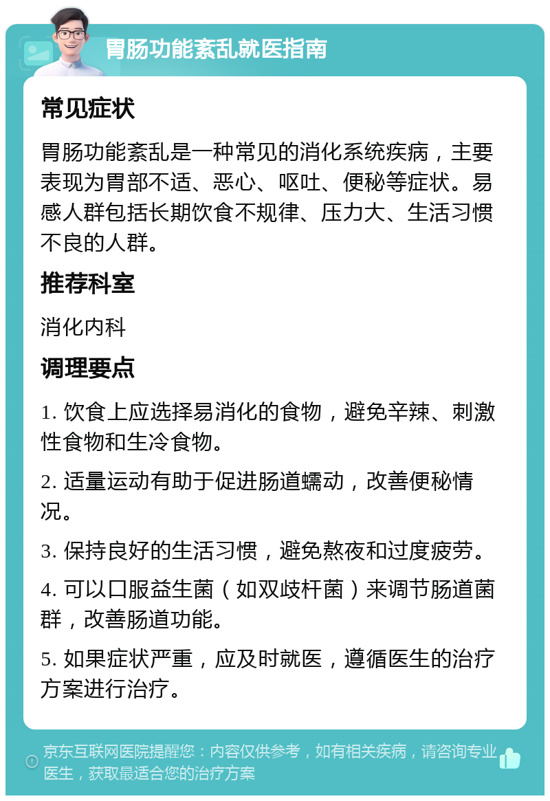 胃肠功能紊乱就医指南 常见症状 胃肠功能紊乱是一种常见的消化系统疾病，主要表现为胃部不适、恶心、呕吐、便秘等症状。易感人群包括长期饮食不规律、压力大、生活习惯不良的人群。 推荐科室 消化内科 调理要点 1. 饮食上应选择易消化的食物，避免辛辣、刺激性食物和生冷食物。 2. 适量运动有助于促进肠道蠕动，改善便秘情况。 3. 保持良好的生活习惯，避免熬夜和过度疲劳。 4. 可以口服益生菌（如双歧杆菌）来调节肠道菌群，改善肠道功能。 5. 如果症状严重，应及时就医，遵循医生的治疗方案进行治疗。